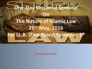 One-Day Sessional Seminar
On
The Nature of Islamic Law
28th May, 2016
For LL.B. (Five Years) Semester 1st
Asmatullah kakar
 