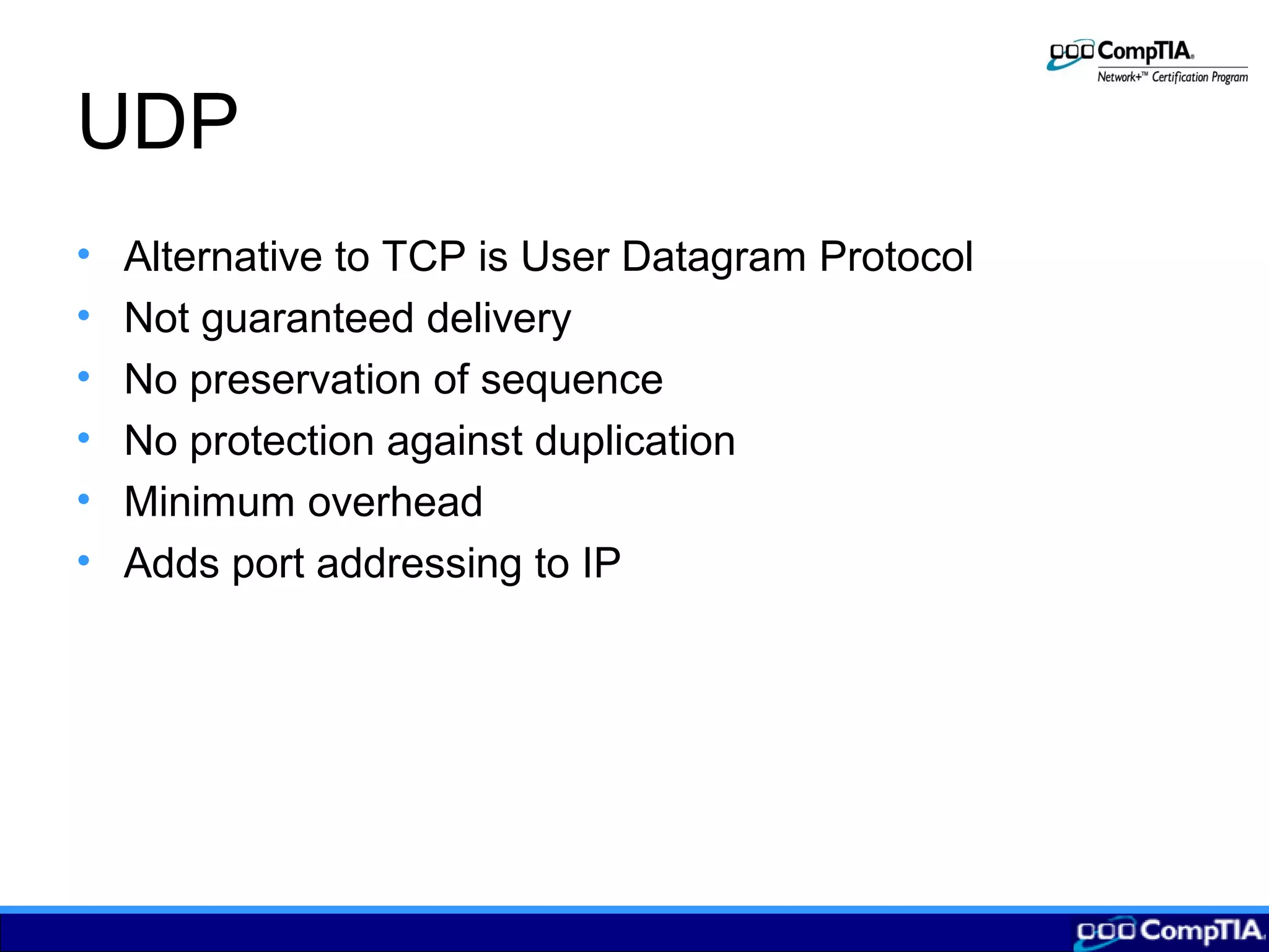 UDP
• Alternative to TCP is User Datagram Protocol
• Not guaranteed delivery
• No preservation of sequence
• No protection against duplication
• Minimum overhead
• Adds port addressing to IP
 