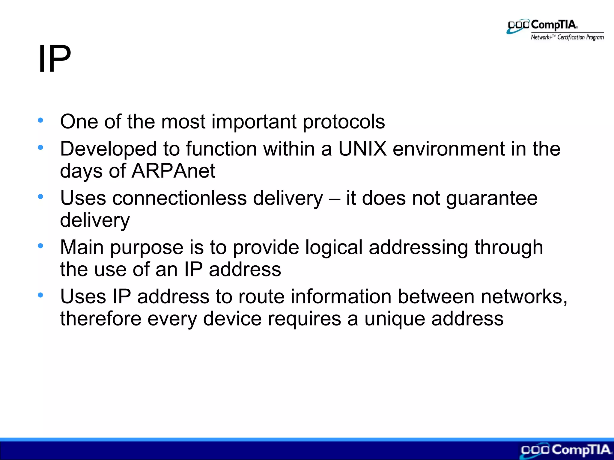 IP
• One of the most important protocols
• Developed to function within a UNIX environment in the
days of ARPAnet
• Uses connectionless delivery – it does not guarantee
delivery
• Main purpose is to provide logical addressing through
the use of an IP address
• Uses IP address to route information between networks,
therefore every device requires a unique address
 