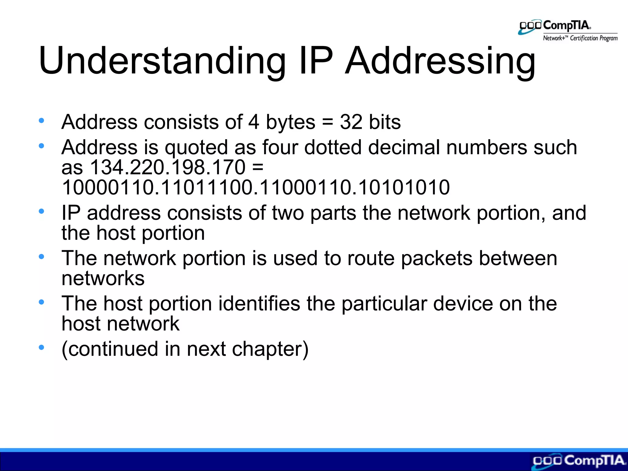 Understanding IP Addressing
• Address consists of 4 bytes = 32 bits
• Address is quoted as four dotted decimal numbers such
as 134.220.198.170 =
10000110.11011100.11000110.10101010
• IP address consists of two parts the network portion, and
the host portion
• The network portion is used to route packets between
networks
• The host portion identifies the particular device on the
host network
• (continued in next chapter)
 