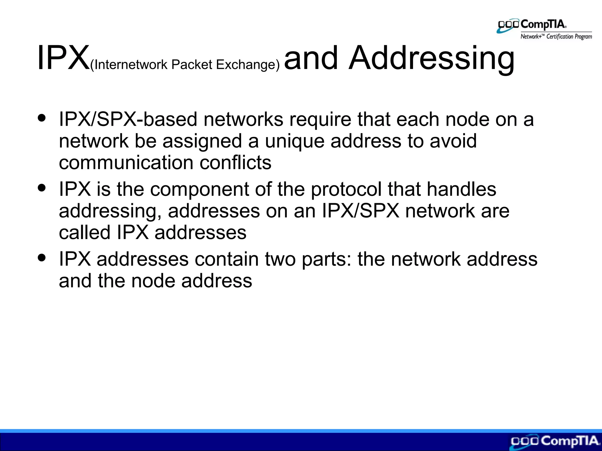 IPX(Internetwork Packet Exchange) and Addressing
• IPX/SPX-based networks require that each node on a
network be assigned a unique address to avoid
communication conflicts
• IPX is the component of the protocol that handles
addressing, addresses on an IPX/SPX network are
called IPX addresses
• IPX addresses contain two parts: the network address
and the node address
 