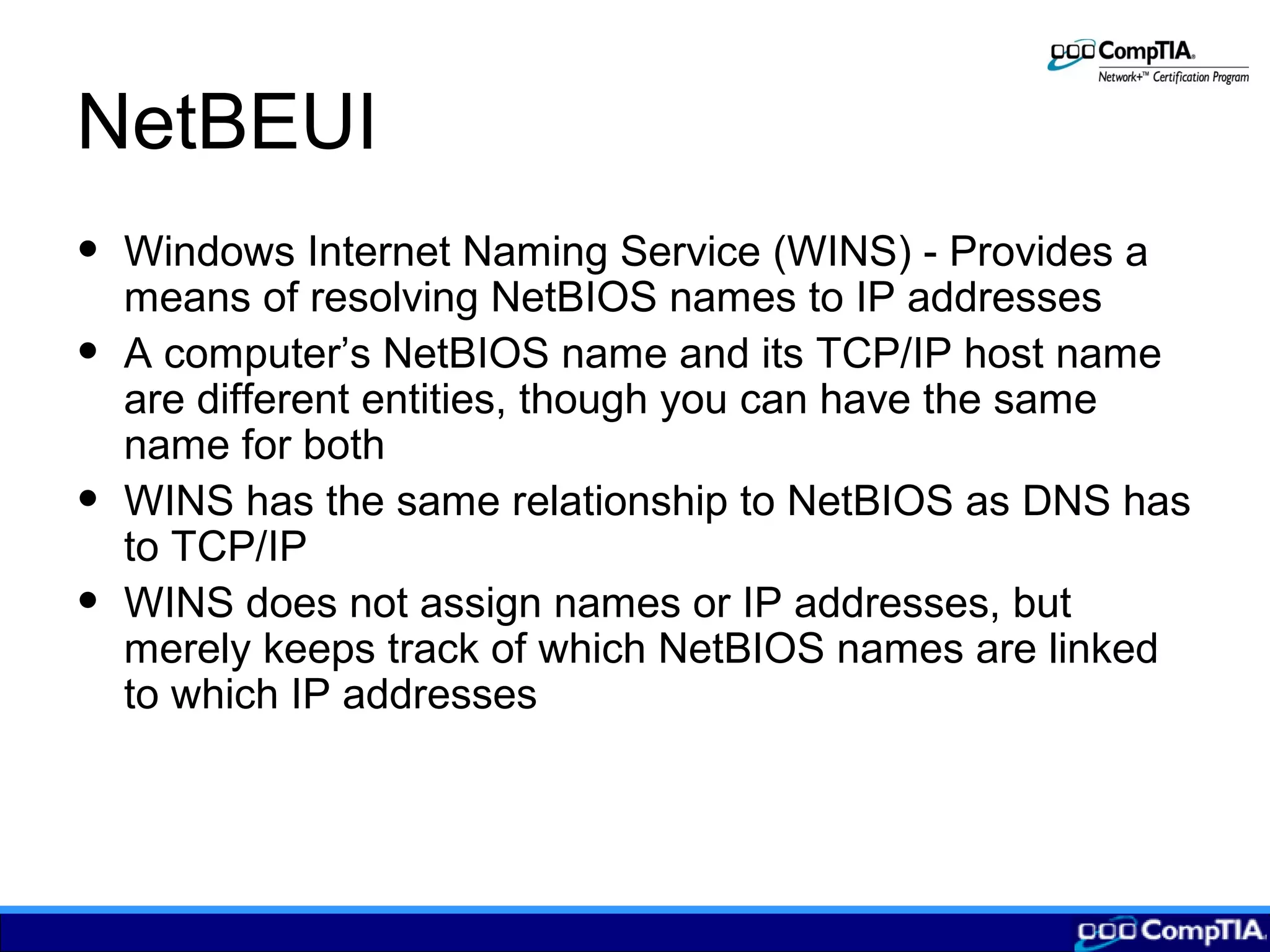 NetBEUI
• Windows Internet Naming Service (WINS) - Provides a
means of resolving NetBIOS names to IP addresses
• A computer’s NetBIOS name and its TCP/IP host name
are different entities, though you can have the same
name for both
• WINS has the same relationship to NetBIOS as DNS has
to TCP/IP
• WINS does not assign names or IP addresses, but
merely keeps track of which NetBIOS names are linked
to which IP addresses
 