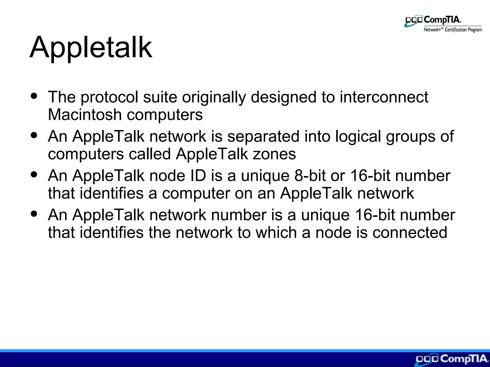 Appletalk
• The protocol suite originally designed to interconnect
Macintosh computers
• An AppleTalk network is separated into logical groups of
computers called AppleTalk zones
• An AppleTalk node ID is a unique 8-bit or 16-bit number
that identifies a computer on an AppleTalk network
• An AppleTalk network number is a unique 16-bit number
that identifies the network to which a node is connected
 
