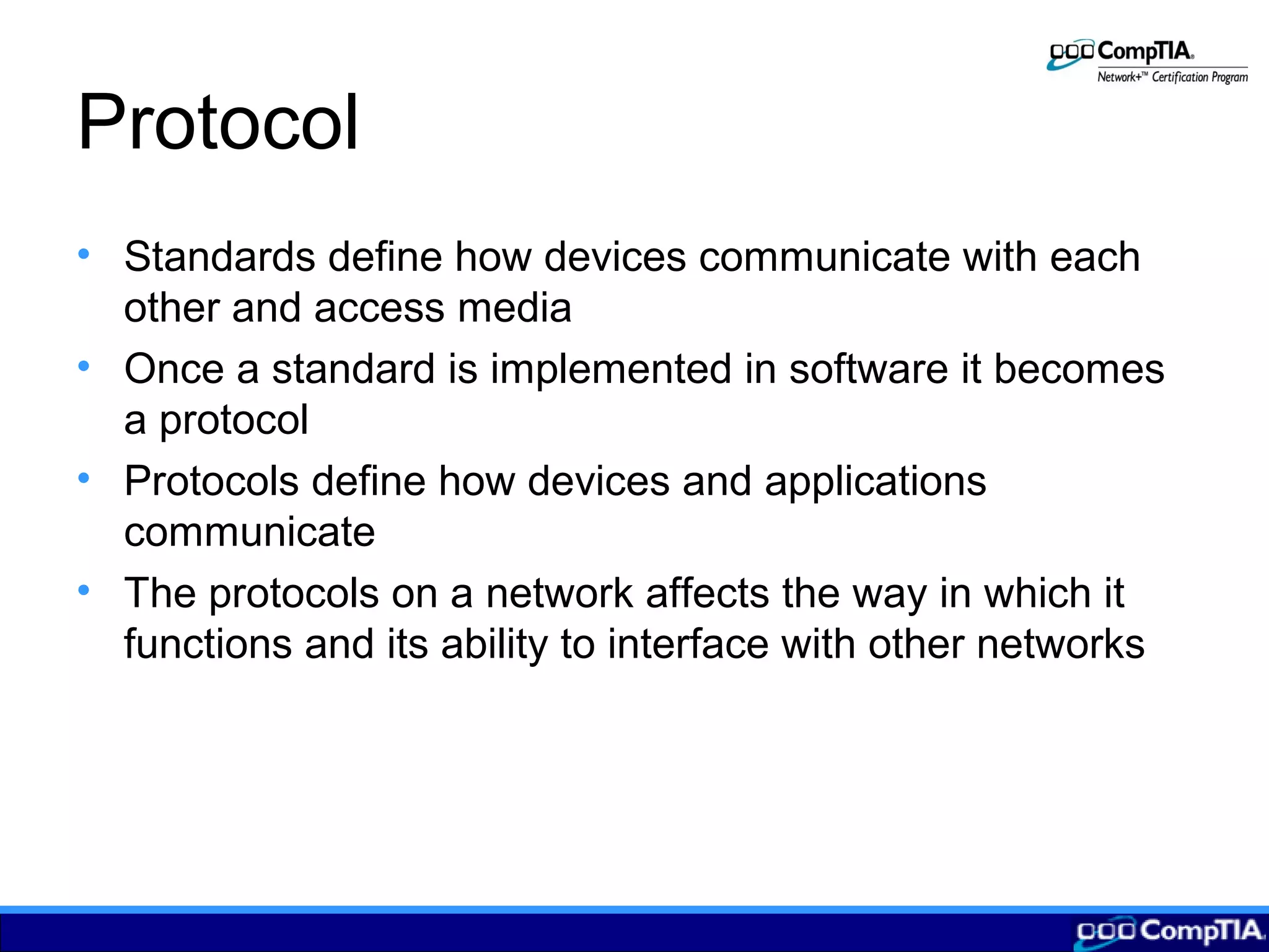 Protocol
• Standards define how devices communicate with each
other and access media
• Once a standard is implemented in software it becomes
a protocol
• Protocols define how devices and applications
communicate
• The protocols on a network affects the way in which it
functions and its ability to interface with other networks
 