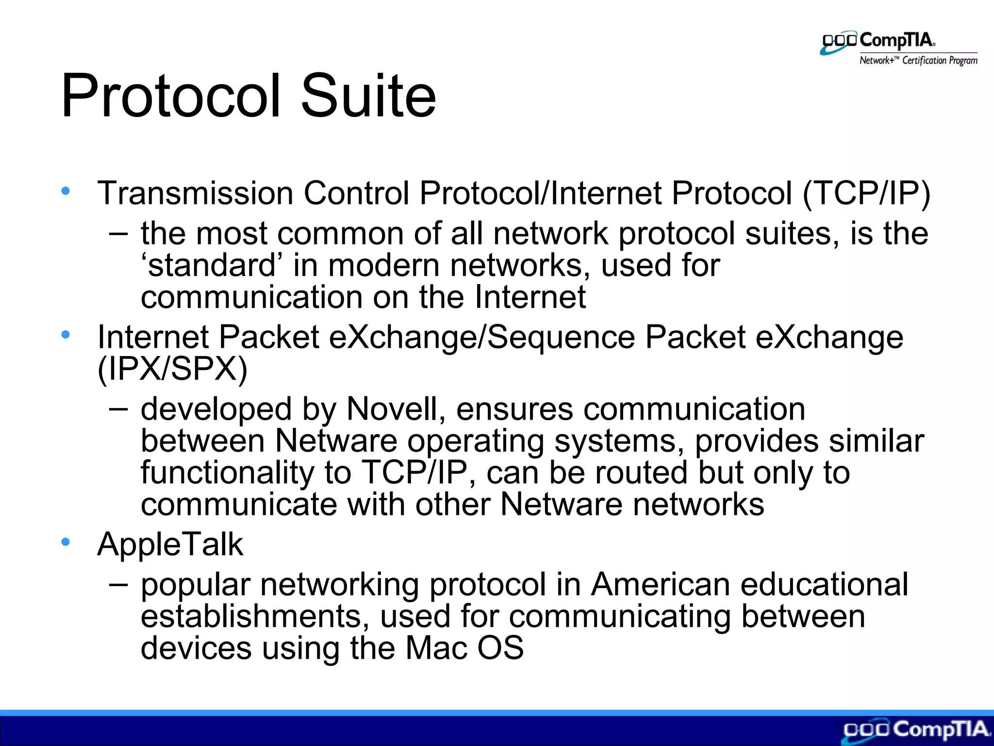 Protocol Suite
• Transmission Control Protocol/Internet Protocol (TCP/IP)
– the most common of all network protocol suites, is the
‘standard’ in modern networks, used for
communication on the Internet
• Internet Packet eXchange/Sequence Packet eXchange
(IPX/SPX)
– developed by Novell, ensures communication
between Netware operating systems, provides similar
functionality to TCP/IP, can be routed but only to
communicate with other Netware networks
• AppleTalk
– popular networking protocol in American educational
establishments, used for communicating between
devices using the Mac OS
 