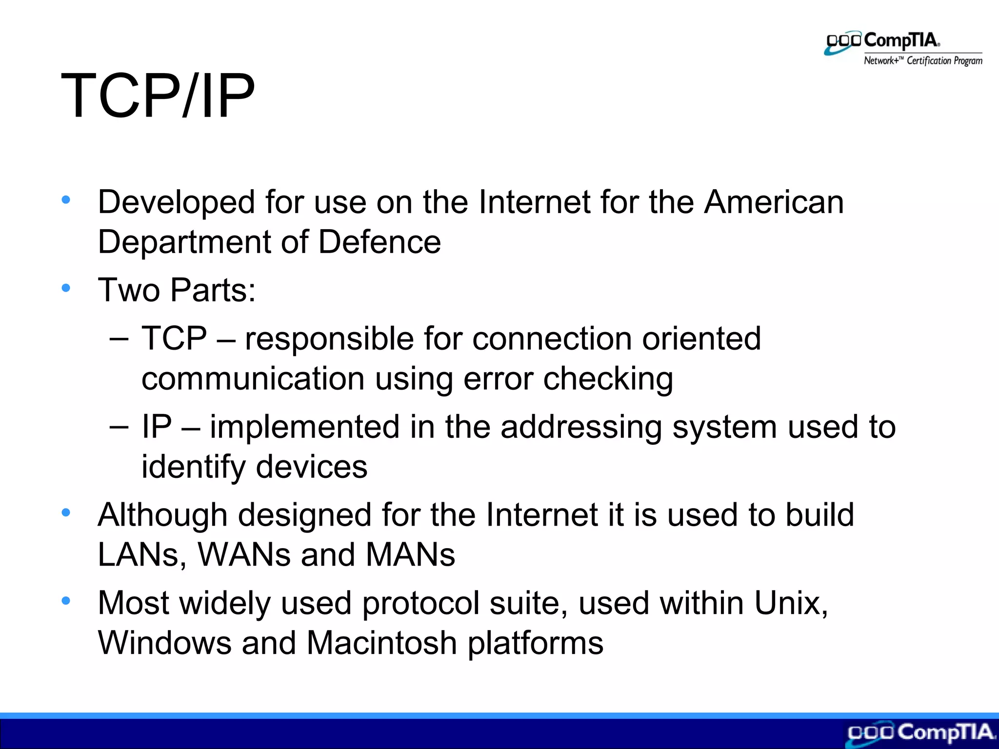 TCP/IP
• Developed for use on the Internet for the American
Department of Defence
• Two Parts:
– TCP – responsible for connection oriented
communication using error checking
– IP – implemented in the addressing system used to
identify devices
• Although designed for the Internet it is used to build
LANs, WANs and MANs
• Most widely used protocol suite, used within Unix,
Windows and Macintosh platforms
 