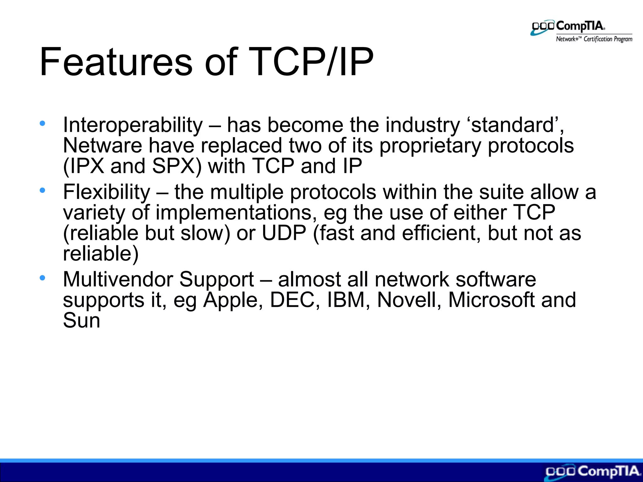 Features of TCP/IP
• Interoperability – has become the industry ‘standard’,
Netware have replaced two of its proprietary protocols
(IPX and SPX) with TCP and IP
• Flexibility – the multiple protocols within the suite allow a
variety of implementations, eg the use of either TCP
(reliable but slow) or UDP (fast and efficient, but not as
reliable)
• Multivendor Support – almost all network software
supports it, eg Apple, DEC, IBM, Novell, Microsoft and
Sun
 