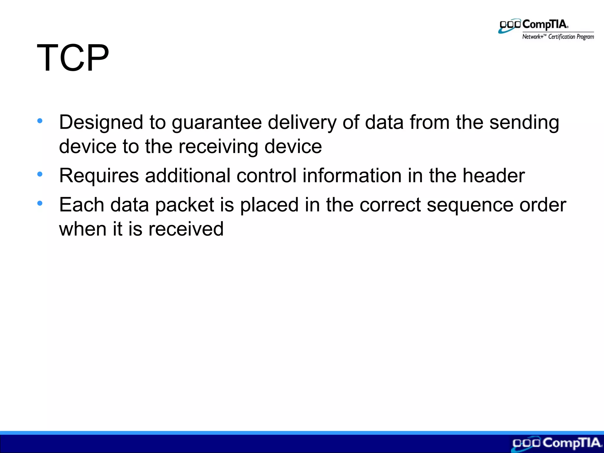 TCP
• Designed to guarantee delivery of data from the sending
device to the receiving device
• Requires additional control information in the header
• Each data packet is placed in the correct sequence order
when it is received
 