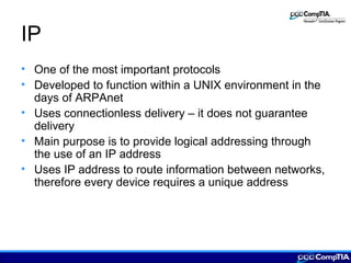 IP
• One of the most important protocols
• Developed to function within a UNIX environment in the
days of ARPAnet
• Uses connectionless delivery – it does not guarantee
delivery
• Main purpose is to provide logical addressing through
the use of an IP address
• Uses IP address to route information between networks,
therefore every device requires a unique address
 