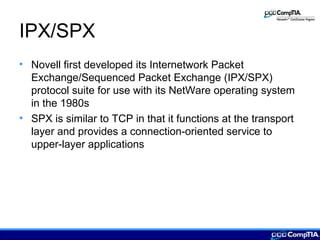IPX/SPX
• Novell first developed its Internetwork Packet
Exchange/Sequenced Packet Exchange (IPX/SPX)
protocol suite for use with its NetWare operating system
in the 1980s
• SPX is similar to TCP in that it functions at the transport
layer and provides a connection-oriented service to
upper-layer applications
 