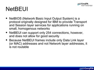 NetBEUI
• NetBIOS (Network Basic Input Output System) is a
protocol originally designed for IBM to provide Transport
and Session layer services for applications running on
small, homogenous networks
• NetBEUI can support only 254 connections, however,
and does not allow for good security
• Because NetBEUI frames include only Data Link layer
(or MAC) addresses and not Network layer addresses, it
is not routable
 