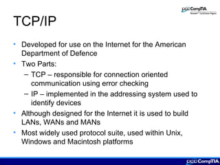 TCP/IP
• Developed for use on the Internet for the American
Department of Defence
• Two Parts:
– TCP – responsible for connection oriented
communication using error checking
– IP – implemented in the addressing system used to
identify devices
• Although designed for the Internet it is used to build
LANs, WANs and MANs
• Most widely used protocol suite, used within Unix,
Windows and Macintosh platforms
 