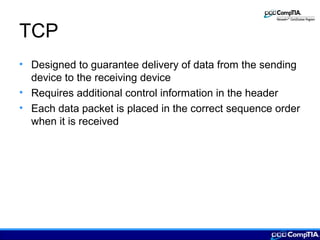 TCP
• Designed to guarantee delivery of data from the sending
device to the receiving device
• Requires additional control information in the header
• Each data packet is placed in the correct sequence order
when it is received
 