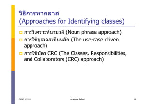 วิธีการหาคลาส
(Approaches for Identifying classes)
    การวิเคราะหนามวลี (Noun phrase approach)
    การใชยสเคสเปนหลัก (The use-case driven
           ู
    approach)
    การใชบัตร CRC (The Classes, Responsibilities,
    and Collaborators (CRC) approach)




OOAD 1/2551             ดร.สุขสถิต มีสถิตย          16
 