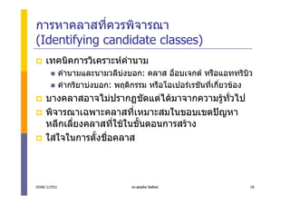 การหาคลาสที่ควรพิจารณา
(Identifying candidate classes)
     เทคนิคการวิเคราะหคํานาม
              คํานามและนามวลีบงบอก: คลาส อ็อบเจกต หรือแอททริบิว
              คํากริยาบงบอก: พฤติกรรม หรือโอเปอรเรชันที่เกี่ยวของ
     บางคลาสอาจไมปรากฏชัดแตไดมาจากความรูทั่วไป
     พิจารณาเฉพาะคลาสทีเหมาะสมในขอบเขตปญหา
                           ่
     หลีกเลี่ยงคลาสที่ใชในขั้นตอนการสราง
     ใสใจในการตั้งชือคลาส
                     ่



OOAD 1/2551                       ดร.สุขสถิต มีสถิตย              18
 