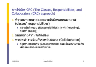 การใชบัตร CRC (The Classes, Responsibilities, and
Collaborators (CRC) approach)
1.   พิจารณาหาคลาสและความรับผิดชอบของคลาส
     (classes’ responsibilities)
              ความรับผิดชอบ (Responsibilities): การรู (Knowing),
              การทํา (Doing)
2.   มอบหมายความรับผิดชอบ
3.   หาการทํางานรวมกันระหวางคลาส (Collaboration)
              การทํางานรวมกัน (Collaboration): ออบเจ็คทํางานรวมกัน
              เพื่อตอบสนองตอการรองขอ



OOAD 1/2551                       ดร.สุขสถิต มีสถิตย               20
 