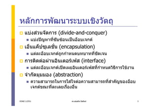 หลักการพัฒนาระบบเชิงวัตถุ
    แบงสวนจัดการ (divide-and-conquer)
          แบงปญหาที่ซับซอนเปนอ็อบเจกต
    เอ็นแค็ปซุเลชัน (encapsulation)
                  ่
          แตละอ็อบเจกตถูกกําหนดบทบาททีชดเจน
                                        ่ ั
    การติดตอผานอินเตอรเฟส (interface)
          แตละอ็อบเจกตเปดเผยอินเตอรเฟสที่กําหนดวิธีการใชงาน
    จํากัดมุมมอง (abstraction)
          ความสามารถในการใสใจตอความสามารถที่สาคัญของอ็อบ
                                               ํ
          เจกตขณะที่ละเลยเรื่องอื่น


OOAD 1/2551                    ดร.สุขสถิต มีสถิตย                 3
 