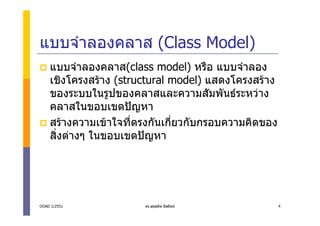 แบบจําลองคลาส (Class Model)
    แบบจําลองคลาส(class model) หรือ แบบจําลอง
    เชิงโครงสราง (structural model) แสดงโครงสราง
    ของระบบในรูปของคลาสและความสัมพันธระหวาง
    คลาสในขอบเขตปญหา
    สรางความเขาใจที่ตรงกันเกี่ยวกับกรอบความคิดของ
    สิ่งตางๆ ในขอบเขตปญหา




OOAD 1/2551            ดร.สุขสถิต มีสถิตย            4
 