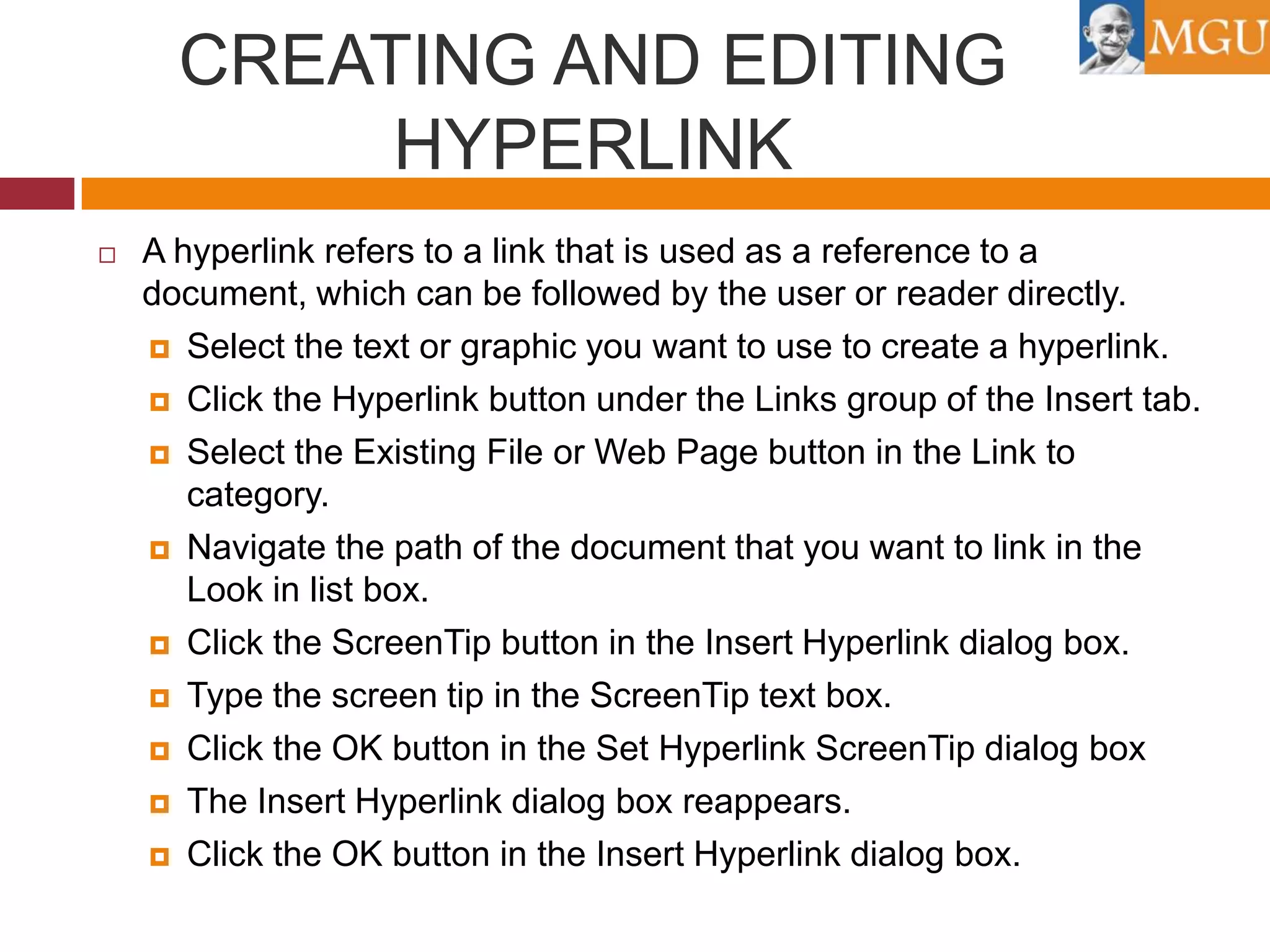 CREATING AND EDITING
HYPERLINK


A hyperlink refers to a link that is used as a reference to a
document, which can be followed by the user or reader directly.
 Select the text or graphic you want to use to create a hyperlink.
 Click the Hyperlink button under the Links group of the Insert tab.
 Select the Existing File or Web Page button in the Link to
category.
 Navigate the path of the document that you want to link in the
Look in list box.
 Click the ScreenTip button in the Insert Hyperlink dialog box.
 Type the screen tip in the ScreenTip text box.
 Click the OK button in the Set Hyperlink ScreenTip dialog box
 The Insert Hyperlink dialog box reappears.
 Click the OK button in the Insert Hyperlink dialog box.

 