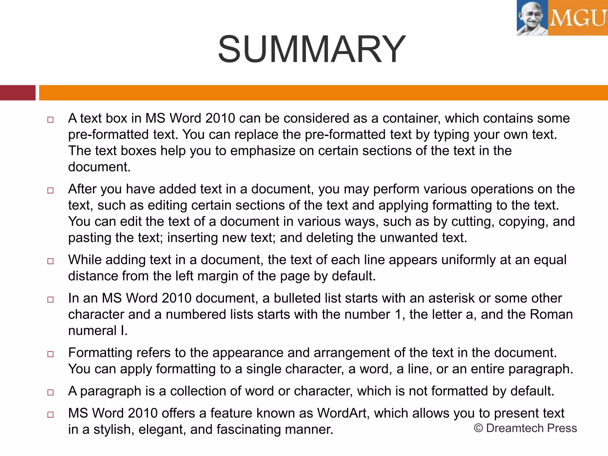 SUMMARY


A text box in MS Word 2010 can be considered as a container, which contains some
pre-formatted text. You can replace the pre-formatted text by typing your own text.
The text boxes help you to emphasize on certain sections of the text in the
document.



After you have added text in a document, you may perform various operations on the
text, such as editing certain sections of the text and applying formatting to the text.
You can edit the text of a document in various ways, such as by cutting, copying, and
pasting the text; inserting new text; and deleting the unwanted text.



While adding text in a document, the text of each line appears uniformly at an equal
distance from the left margin of the page by default.



In an MS Word 2010 document, a bulleted list starts with an asterisk or some other
character and a numbered lists starts with the number 1, the letter a, and the Roman
numeral I.



Formatting refers to the appearance and arrangement of the text in the document.
You can apply formatting to a single character, a word, a line, or an entire paragraph.



A paragraph is a collection of word or character, which is not formatted by default.



MS Word 2010 offers a feature known as WordArt, which allows you to present text
© Dreamtech Press
in a stylish, elegant, and fascinating manner.

 