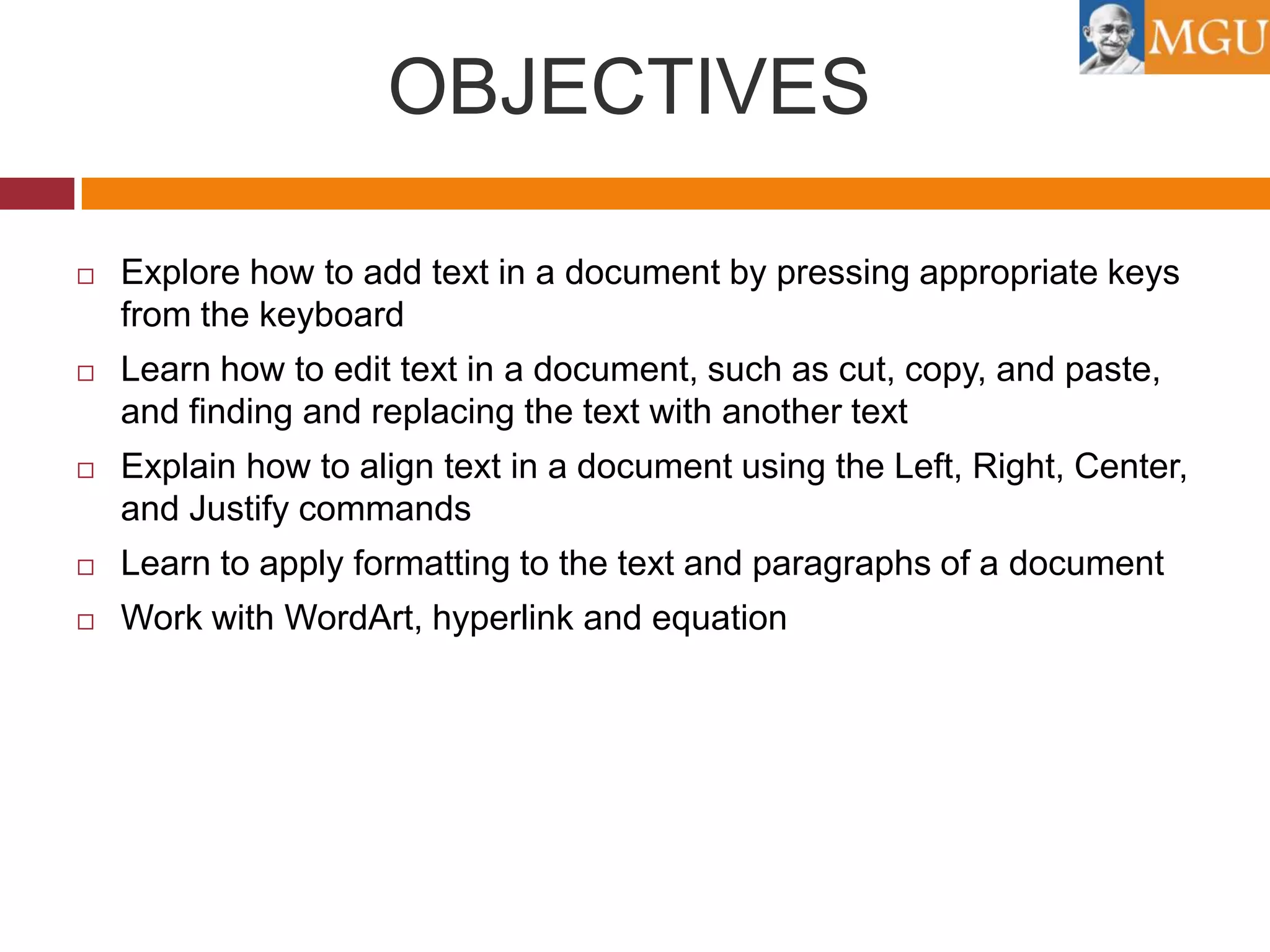 OBJECTIVES


Explore how to add text in a document by pressing appropriate keys
from the keyboard



Learn how to edit text in a document, such as cut, copy, and paste,
and finding and replacing the text with another text



Explain how to align text in a document using the Left, Right, Center,
and Justify commands



Learn to apply formatting to the text and paragraphs of a document



Work with WordArt, hyperlink and equation

 