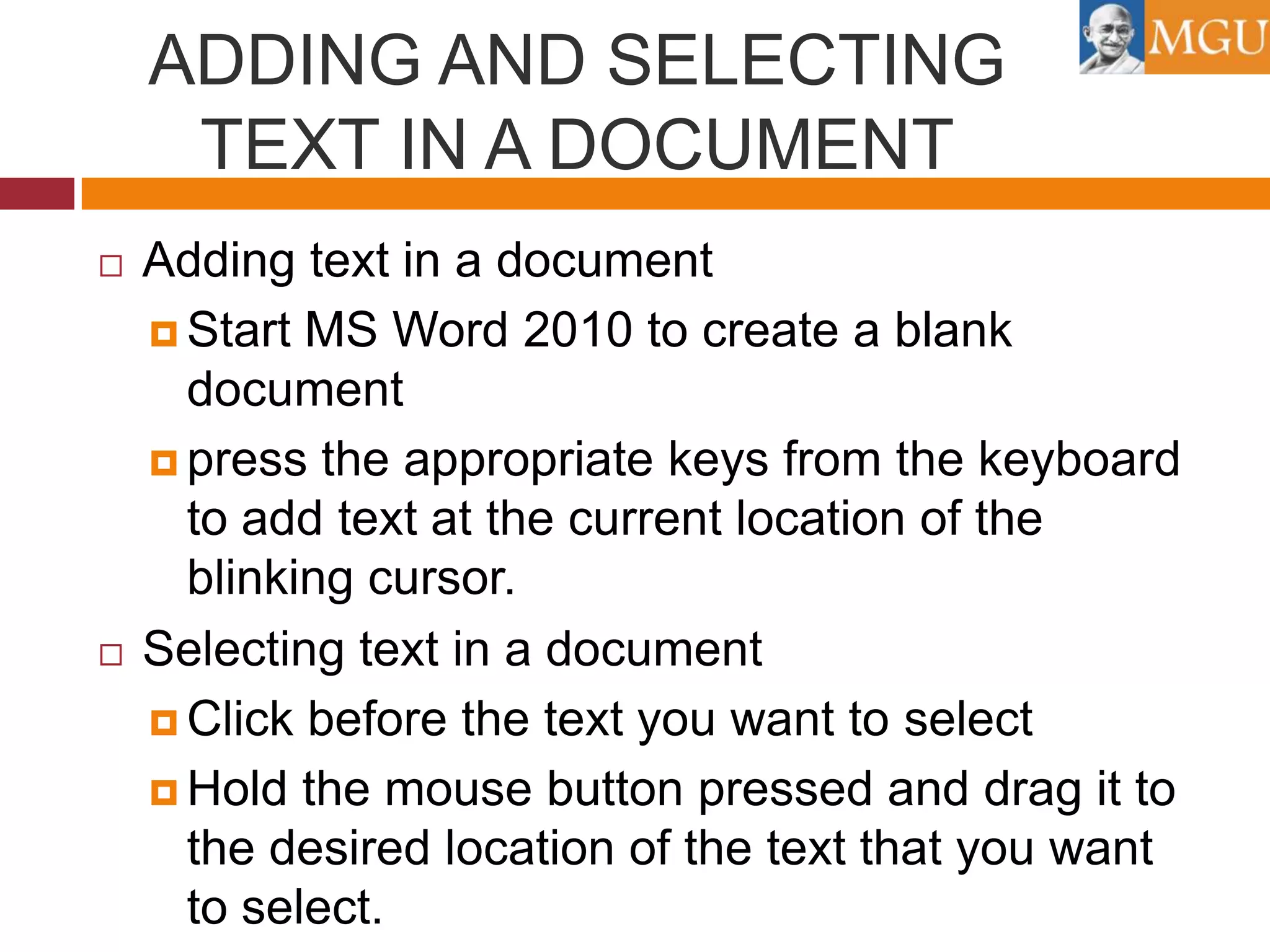 ADDING AND SELECTING
TEXT IN A DOCUMENT




Adding text in a document
 Start MS Word 2010 to create a blank
document
 press the appropriate keys from the keyboard
to add text at the current location of the
blinking cursor.
Selecting text in a document
 Click before the text you want to select
 Hold the mouse button pressed and drag it to
the desired location of the text that you want
to select.

 