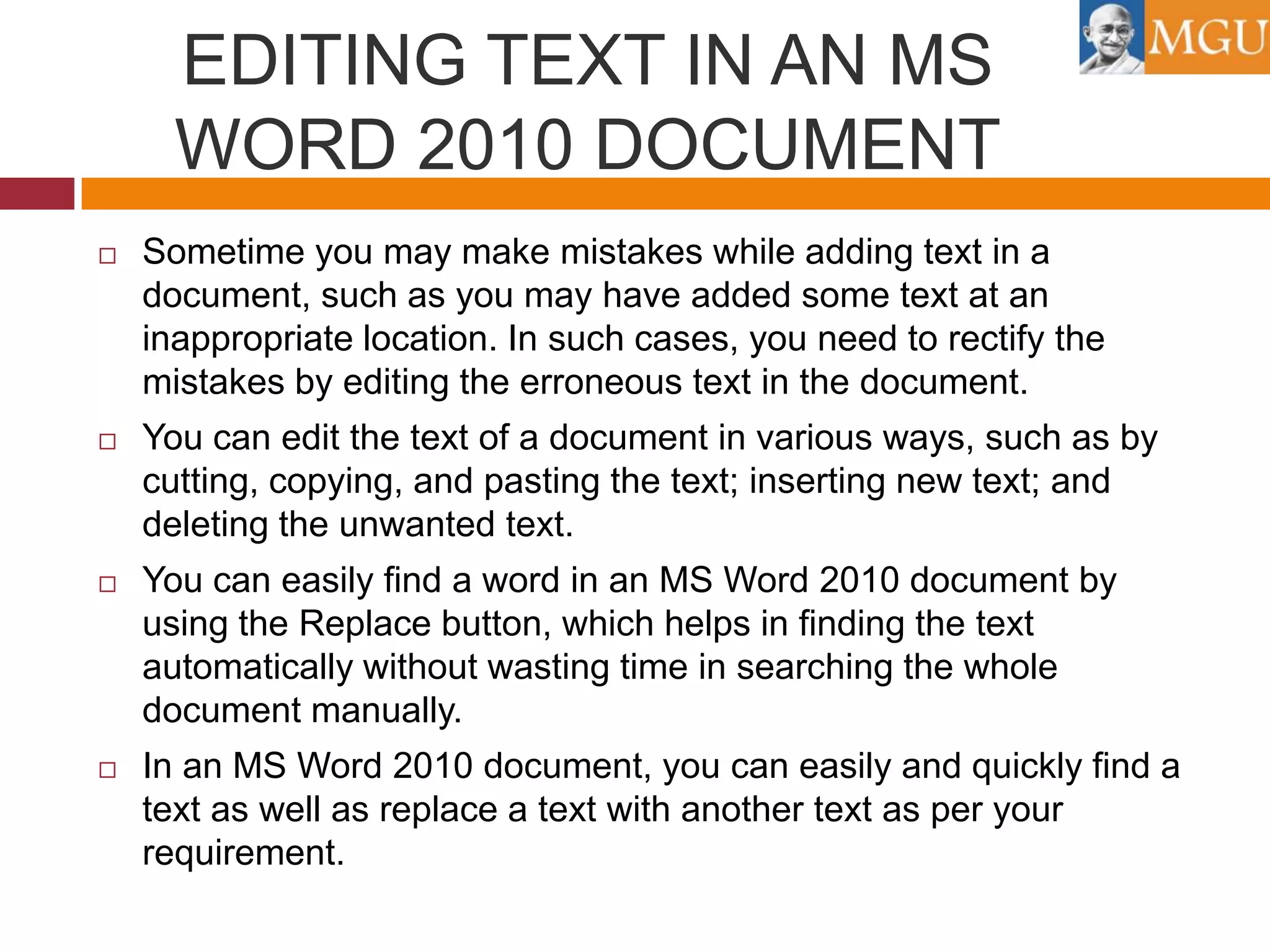 EDITING TEXT IN AN MS
WORD 2010 DOCUMENT


Sometime you may make mistakes while adding text in a
document, such as you may have added some text at an
inappropriate location. In such cases, you need to rectify the
mistakes by editing the erroneous text in the document.



You can edit the text of a document in various ways, such as by
cutting, copying, and pasting the text; inserting new text; and
deleting the unwanted text.



You can easily find a word in an MS Word 2010 document by
using the Replace button, which helps in finding the text
automatically without wasting time in searching the whole
document manually.



In an MS Word 2010 document, you can easily and quickly find a
text as well as replace a text with another text as per your
requirement.

 