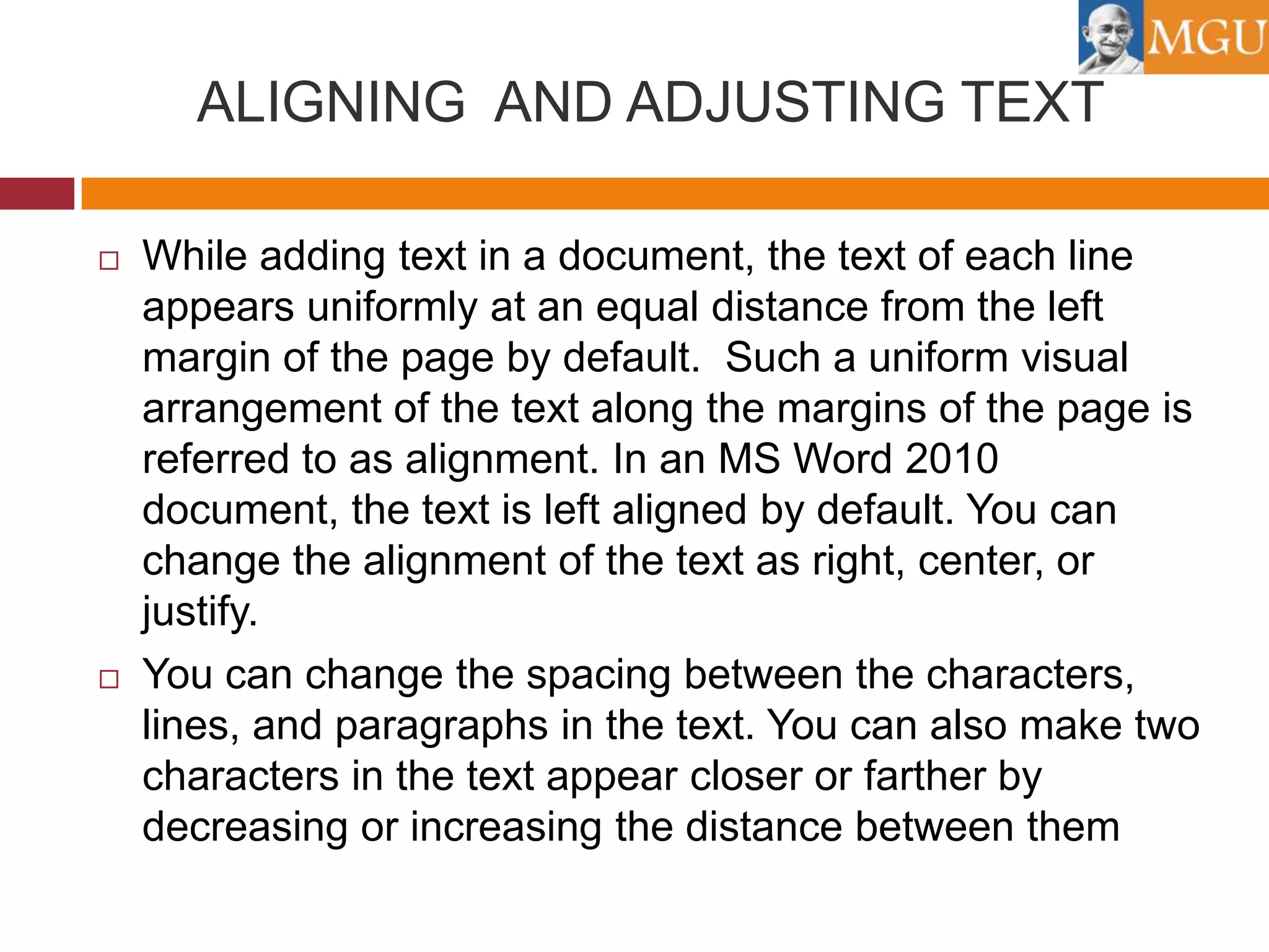 ALIGNING AND ADJUSTING TEXT




While adding text in a document, the text of each line
appears uniformly at an equal distance from the left
margin of the page by default. Such a uniform visual
arrangement of the text along the margins of the page is
referred to as alignment. In an MS Word 2010
document, the text is left aligned by default. You can
change the alignment of the text as right, center, or
justify.
You can change the spacing between the characters,
lines, and paragraphs in the text. You can also make two
characters in the text appear closer or farther by
decreasing or increasing the distance between them

 