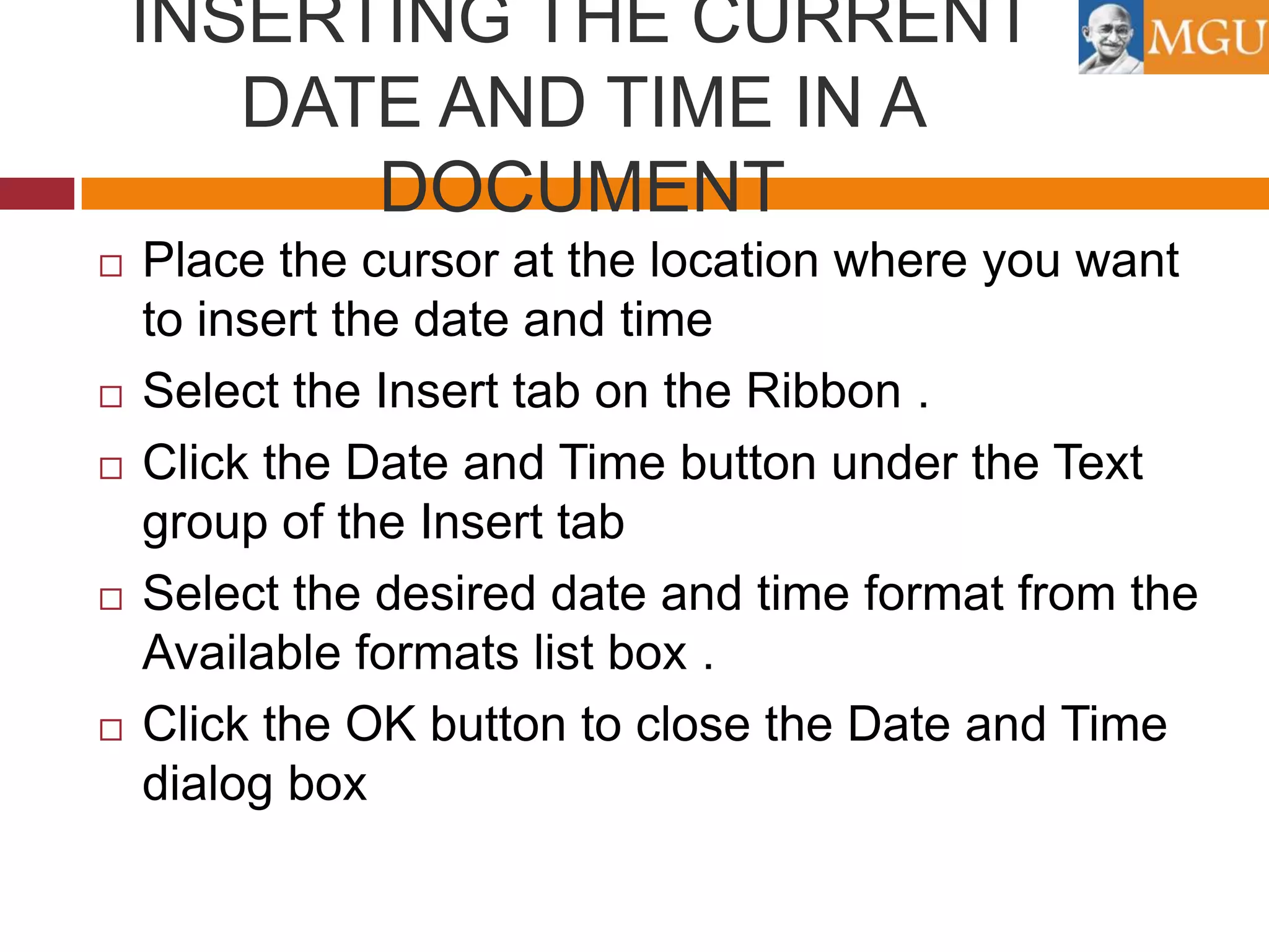 INSERTING THE CURRENT
DATE AND TIME IN A
DOCUMENT









Place the cursor at the location where you want
to insert the date and time
Select the Insert tab on the Ribbon .
Click the Date and Time button under the Text
group of the Insert tab
Select the desired date and time format from the
Available formats list box .
Click the OK button to close the Date and Time
dialog box

 