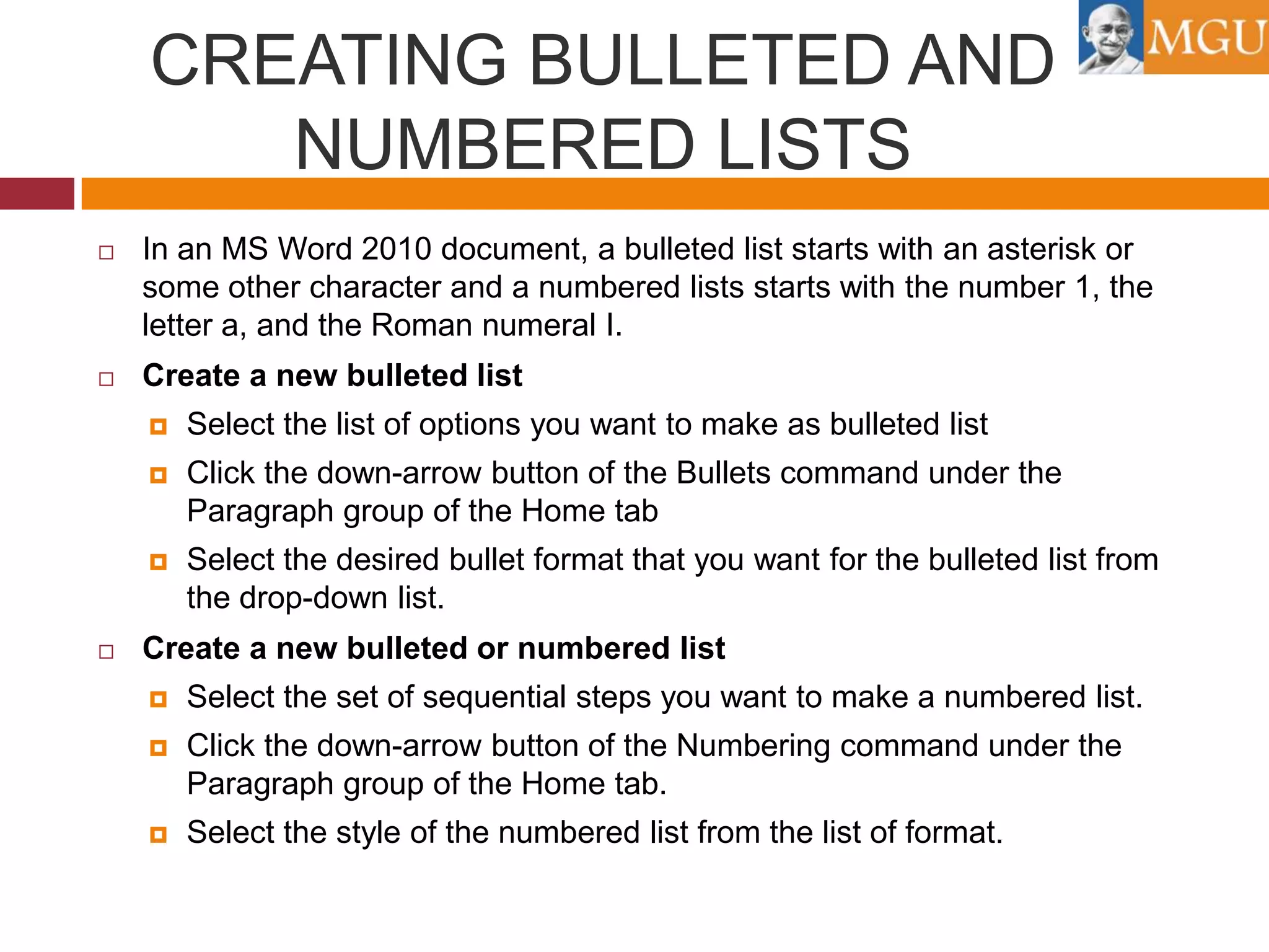 CREATING BULLETED AND
NUMBERED LISTS


In an MS Word 2010 document, a bulleted list starts with an asterisk or
some other character and a numbered lists starts with the number 1, the
letter a, and the Roman numeral I.



Create a new bulleted list



Click the down-arrow button of the Bullets command under the
Paragraph group of the Home tab





Select the list of options you want to make as bulleted list

Select the desired bullet format that you want for the bulleted list from
the drop-down list.

Create a new bulleted or numbered list


Select the set of sequential steps you want to make a numbered list.



Click the down-arrow button of the Numbering command under the
Paragraph group of the Home tab.



Select the style of the numbered list from the list of format.

 