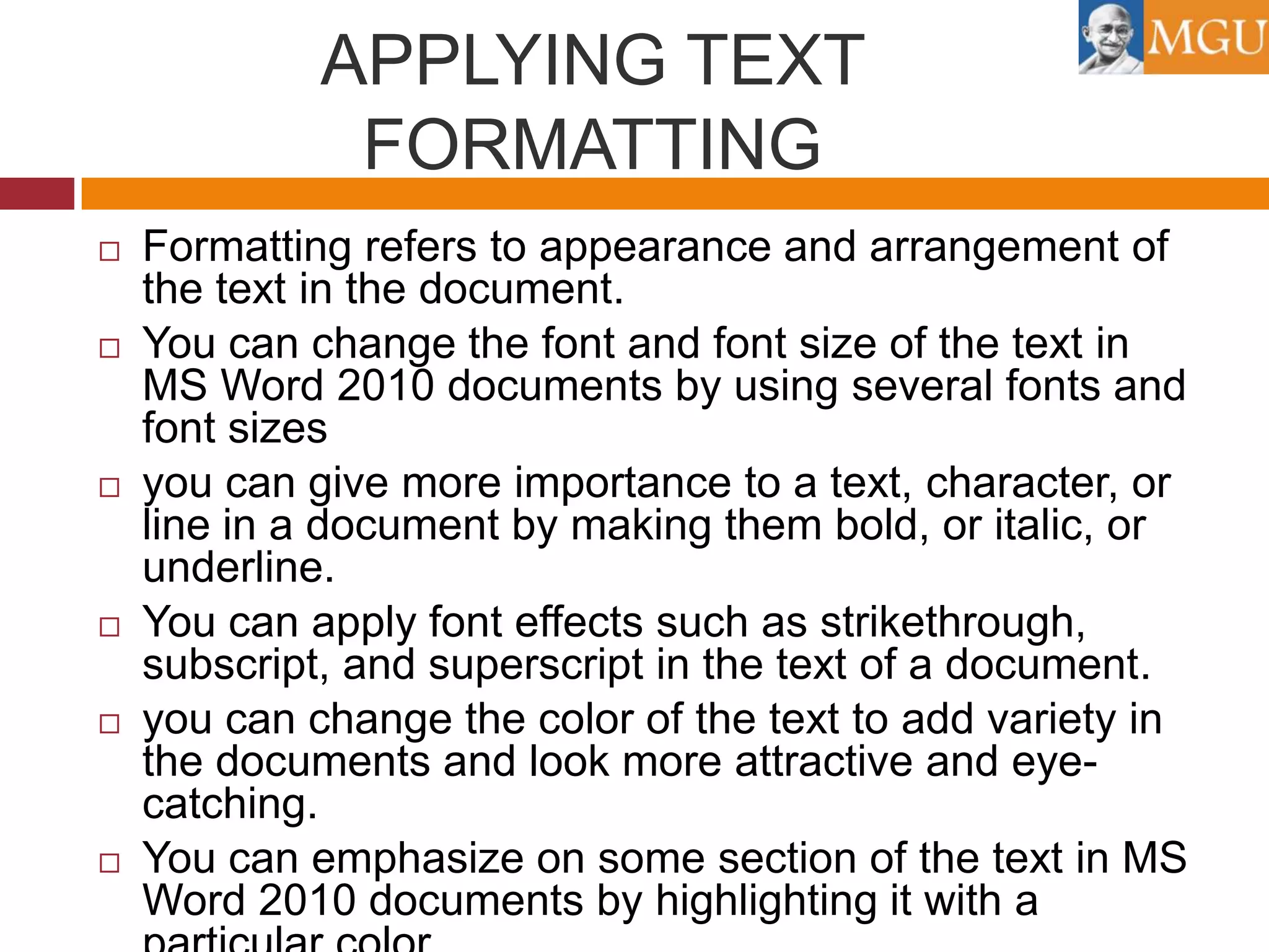 APPLYING TEXT
FORMATTING












Formatting refers to appearance and arrangement of
the text in the document.
You can change the font and font size of the text in
MS Word 2010 documents by using several fonts and
font sizes
you can give more importance to a text, character, or
line in a document by making them bold, or italic, or
underline.
You can apply font effects such as strikethrough,
subscript, and superscript in the text of a document.
you can change the color of the text to add variety in
the documents and look more attractive and eyecatching.
You can emphasize on some section of the text in MS
Word 2010 documents by highlighting it with a

 