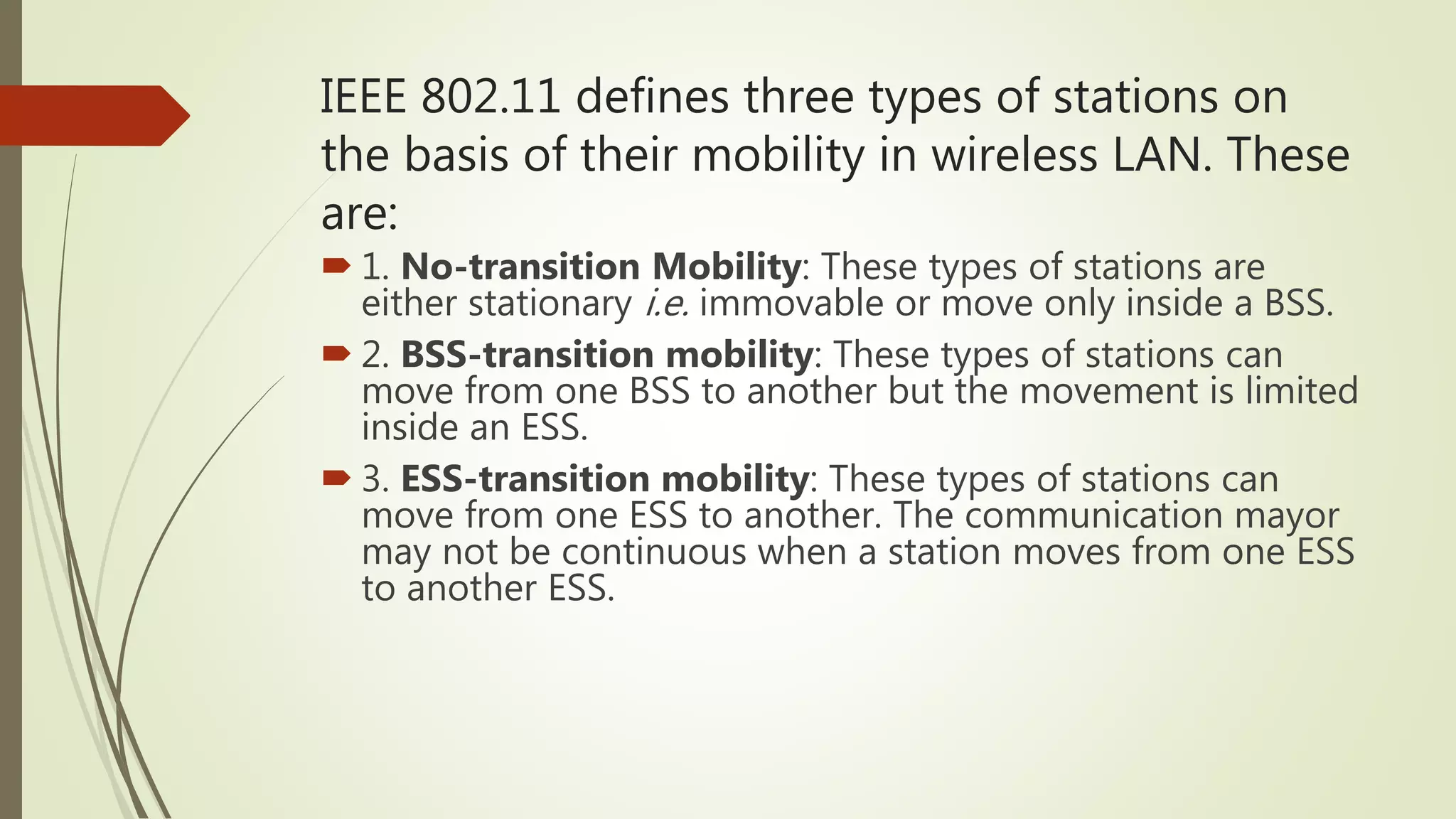 IEEE 802.11 defines three types of stations on
the basis of their mobility in wireless LAN. These
are:
 1. No-transition Mobility: These types of stations are
either stationary i.e. immovable or move only inside a BSS.
 2. BSS-transition mobility: These types of stations can
move from one BSS to another but the movement is limited
inside an ESS.
 3. ESS-transition mobility: These types of stations can
move from one ESS to another. The communication mayor
may not be continuous when a station moves from one ESS
to another ESS.
 
