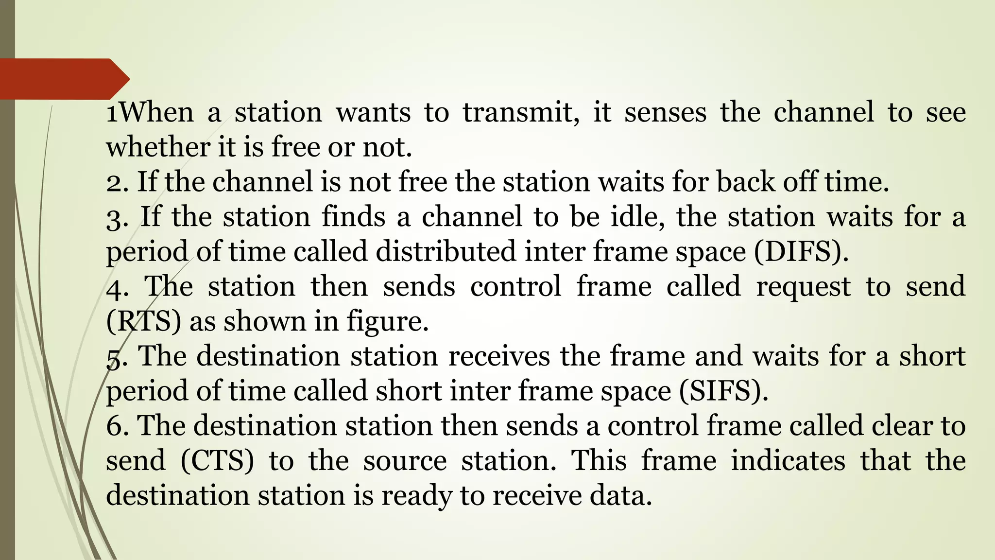 1When a station wants to transmit, it senses the channel to see
whether it is free or not.
2. If the channel is not free the station waits for back off time.
3. If the station finds a channel to be idle, the station waits for a
period of time called distributed inter frame space (DIFS).
4. The station then sends control frame called request to send
(RTS) as shown in figure.
5. The destination station receives the frame and waits for a short
period of time called short inter frame space (SIFS).
6. The destination station then sends a control frame called clear to
send (CTS) to the source station. This frame indicates that the
destination station is ready to receive data.
 