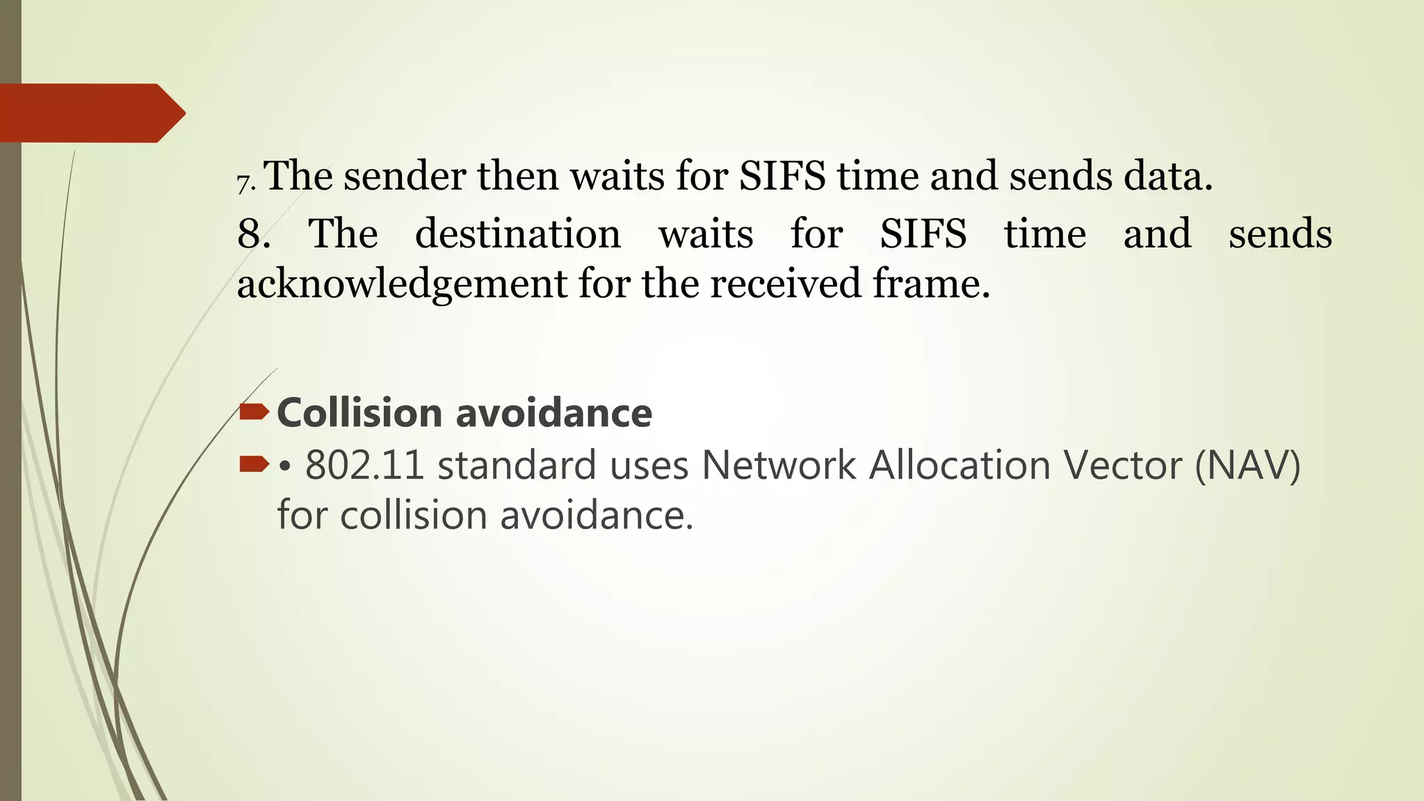 7. The sender then waits for SIFS time and sends data.
8. The destination waits for SIFS time and sends
acknowledgement for the received frame.
Collision avoidance
• 802.11 standard uses Network Allocation Vector (NAV)
for collision avoidance.
 