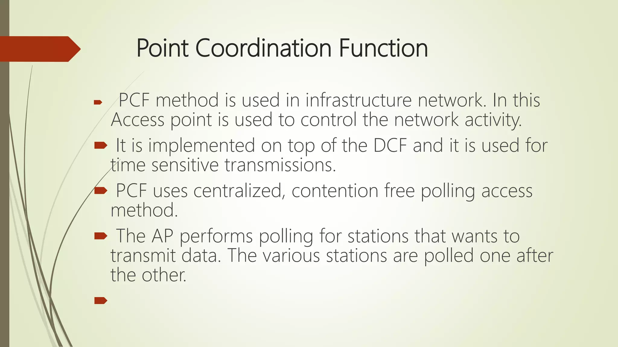 Point Coordination Function
 PCF method is used in infrastructure network. In this
Access point is used to control the network activity.
 It is implemented on top of the DCF and it is used for
time sensitive transmissions.
 PCF uses centralized, contention free polling access
method.
 The AP performs polling for stations that wants to
transmit data. The various stations are polled one after
the other.

 