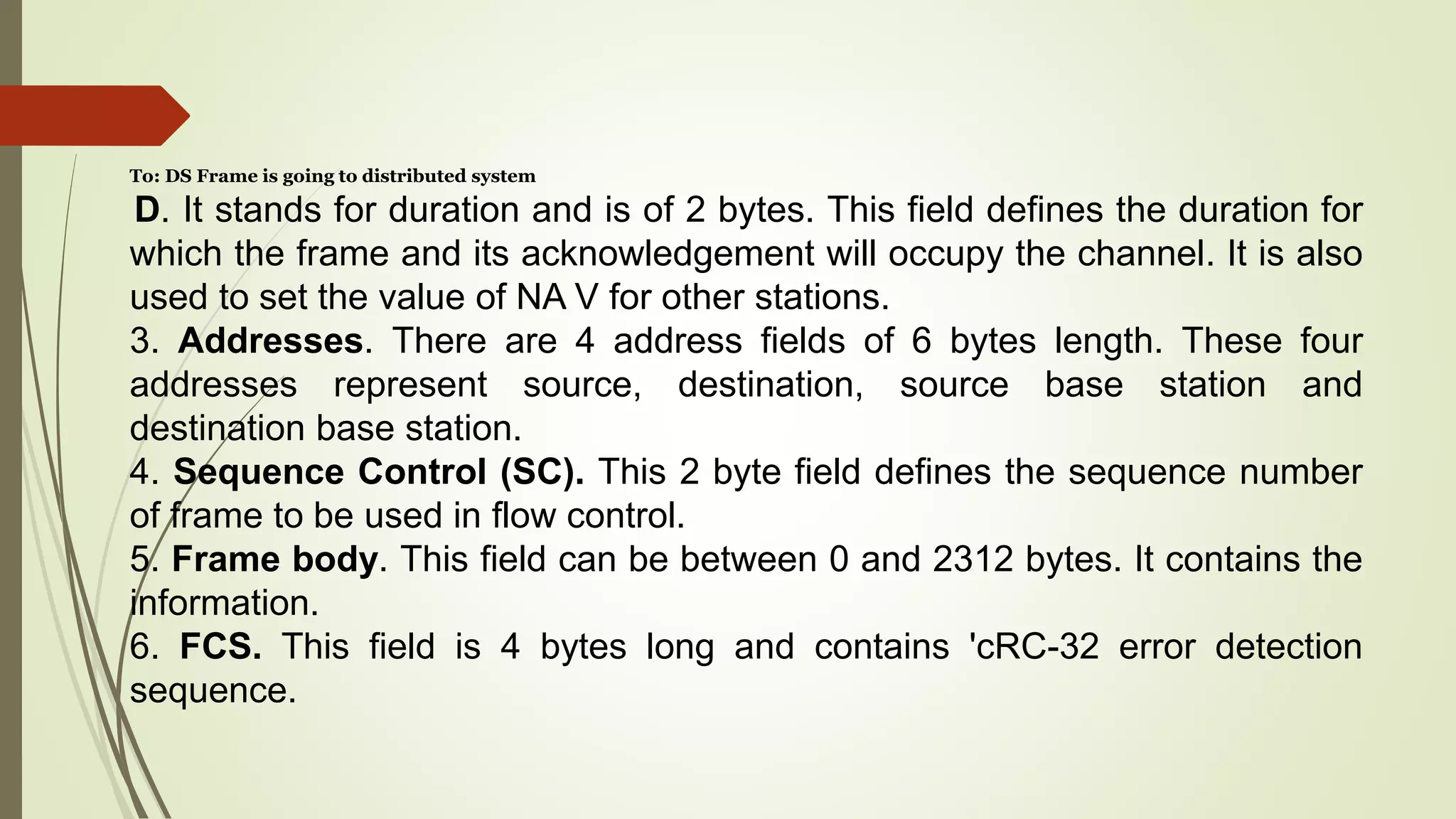 To: DS Frame is going to distributed system
D. It stands for duration and is of 2 bytes. This field defines the duration for
which the frame and its acknowledgement will occupy the channel. It is also
used to set the value of NA V for other stations.
3. Addresses. There are 4 address fields of 6 bytes length. These four
addresses represent source, destination, source base station and
destination base station.
4. Sequence Control (SC). This 2 byte field defines the sequence number
of frame to be used in flow control.
5. Frame body. This field can be between 0 and 2312 bytes. It contains the
information.
6. FCS. This field is 4 bytes long and contains 'cRC-32 error detection
sequence.
 