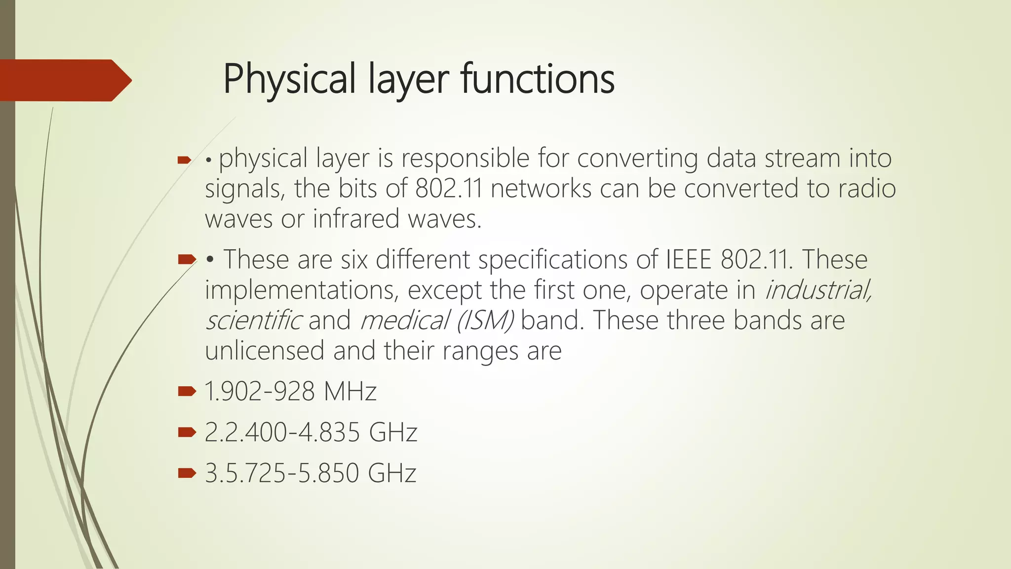 Physical layer functions
 • physical layer is responsible for converting data stream into
signals, the bits of 802.11 networks can be converted to radio
waves or infrared waves.
 • These are six different specifications of IEEE 802.11. These
implementations, except the first one, operate in industrial,
scientific and medical (ISM) band. These three bands are
unlicensed and their ranges are
 1.902-928 MHz
 2.2.400-4.835 GHz
 3.5.725-5.850 GHz
 