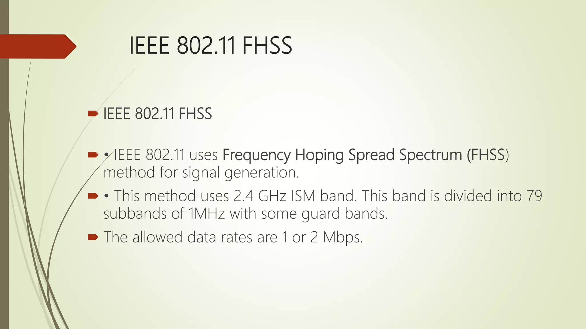 IEEE 802.11 FHSS
 IEEE 802.11 FHSS
 • IEEE 802.11 uses Frequency Hoping Spread Spectrum (FHSS)
method for signal generation.
 • This method uses 2.4 GHz ISM band. This band is divided into 79
subbands of 1MHz with some guard bands.
 The allowed data rates are 1 or 2 Mbps.
 