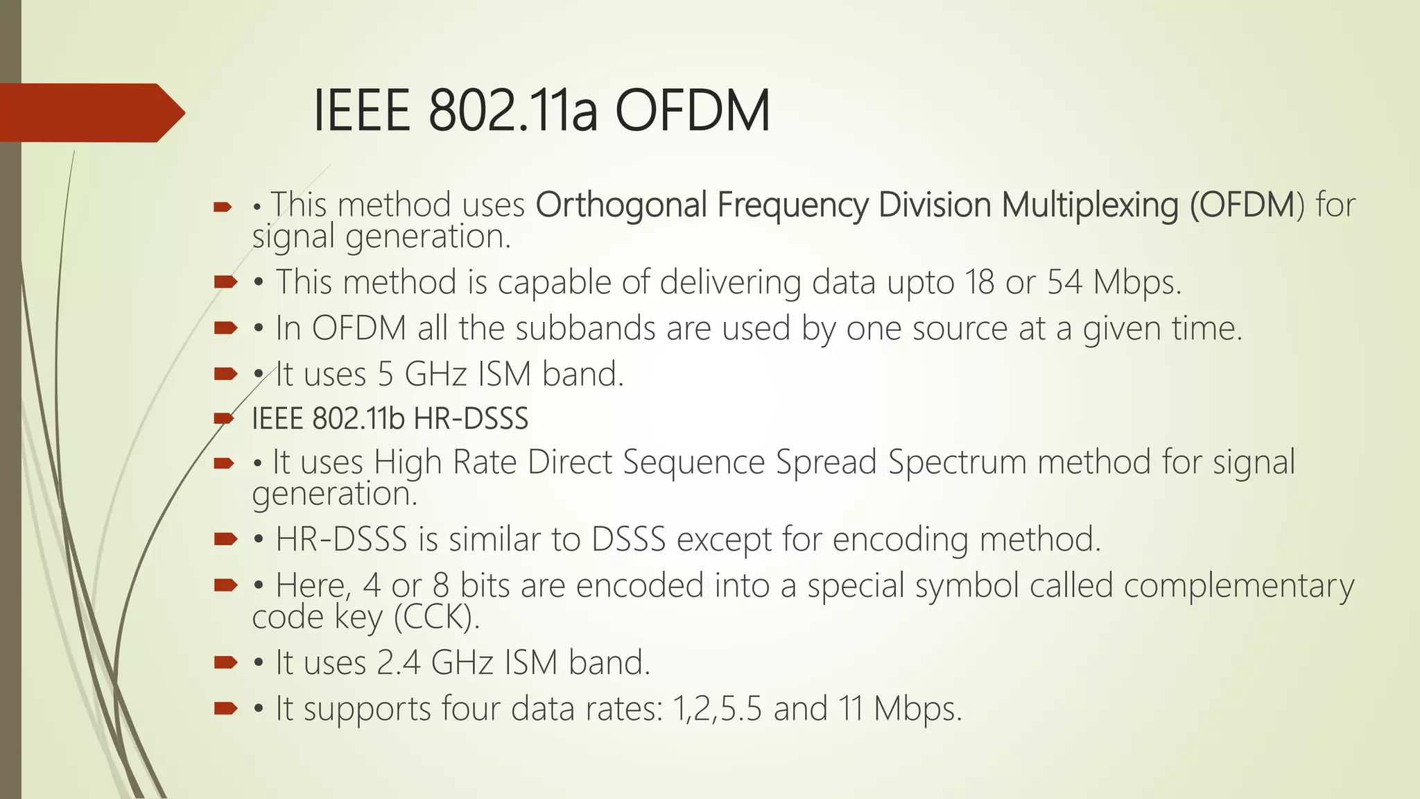 IEEE 802.11a OFDM
 • This method uses Orthogonal Frequency Division Multiplexing (OFDM) for
signal generation.
 • This method is capable of delivering data upto 18 or 54 Mbps.
 • In OFDM all the subbands are used by one source at a given time.
 • It uses 5 GHz ISM band.
 IEEE 802.11b HR-DSSS
 • It uses High Rate Direct Sequence Spread Spectrum method for signal
generation.
 • HR-DSSS is similar to DSSS except for encoding method.
 • Here, 4 or 8 bits are encoded into a special symbol called complementary
code key (CCK).
 • It uses 2.4 GHz ISM band.
 • It supports four data rates: 1,2,5.5 and 11 Mbps.
 
