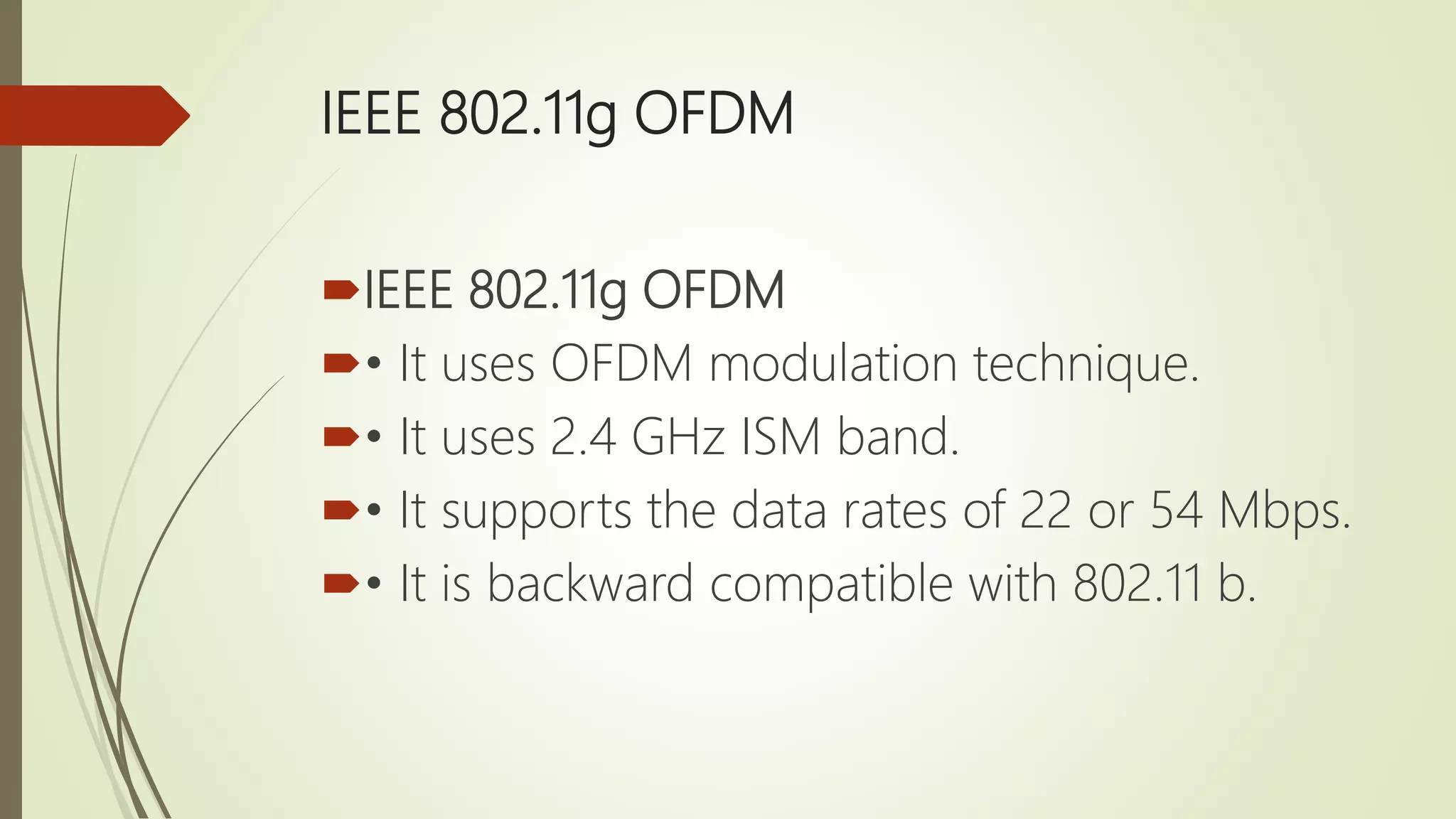 IEEE 802.11g OFDM
IEEE 802.11g OFDM
• It uses OFDM modulation technique.
• It uses 2.4 GHz ISM band.
• It supports the data rates of 22 or 54 Mbps.
• It is backward compatible with 802.11 b.
 