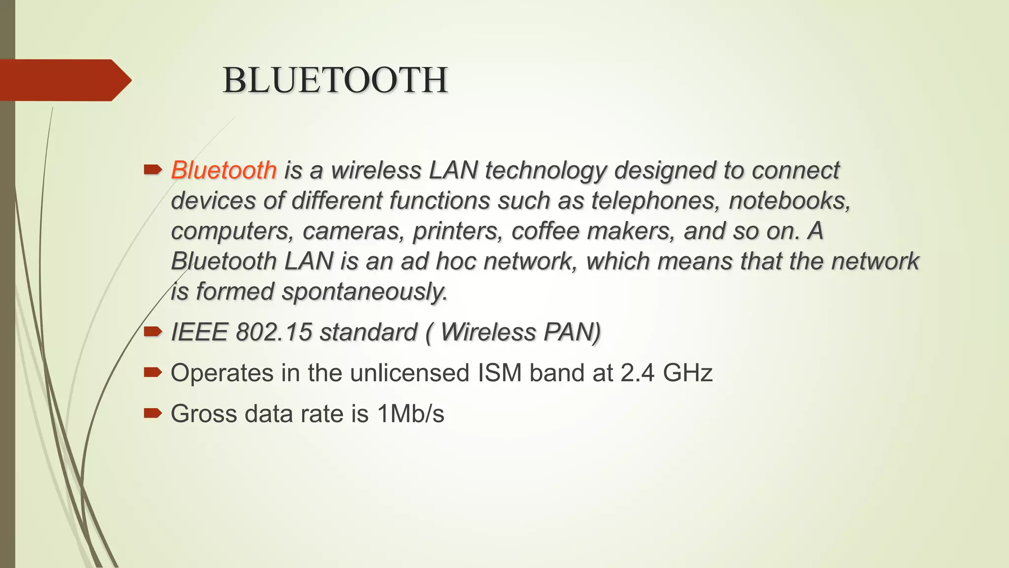 BLUETOOTH
 Bluetooth is a wireless LAN technology designed to connect
devices of different functions such as telephones, notebooks,
computers, cameras, printers, coffee makers, and so on. A
Bluetooth LAN is an ad hoc network, which means that the network
is formed spontaneously.
 IEEE 802.15 standard ( Wireless PAN)
 Operates in the unlicensed ISM band at 2.4 GHz
 Gross data rate is 1Mb/s
 