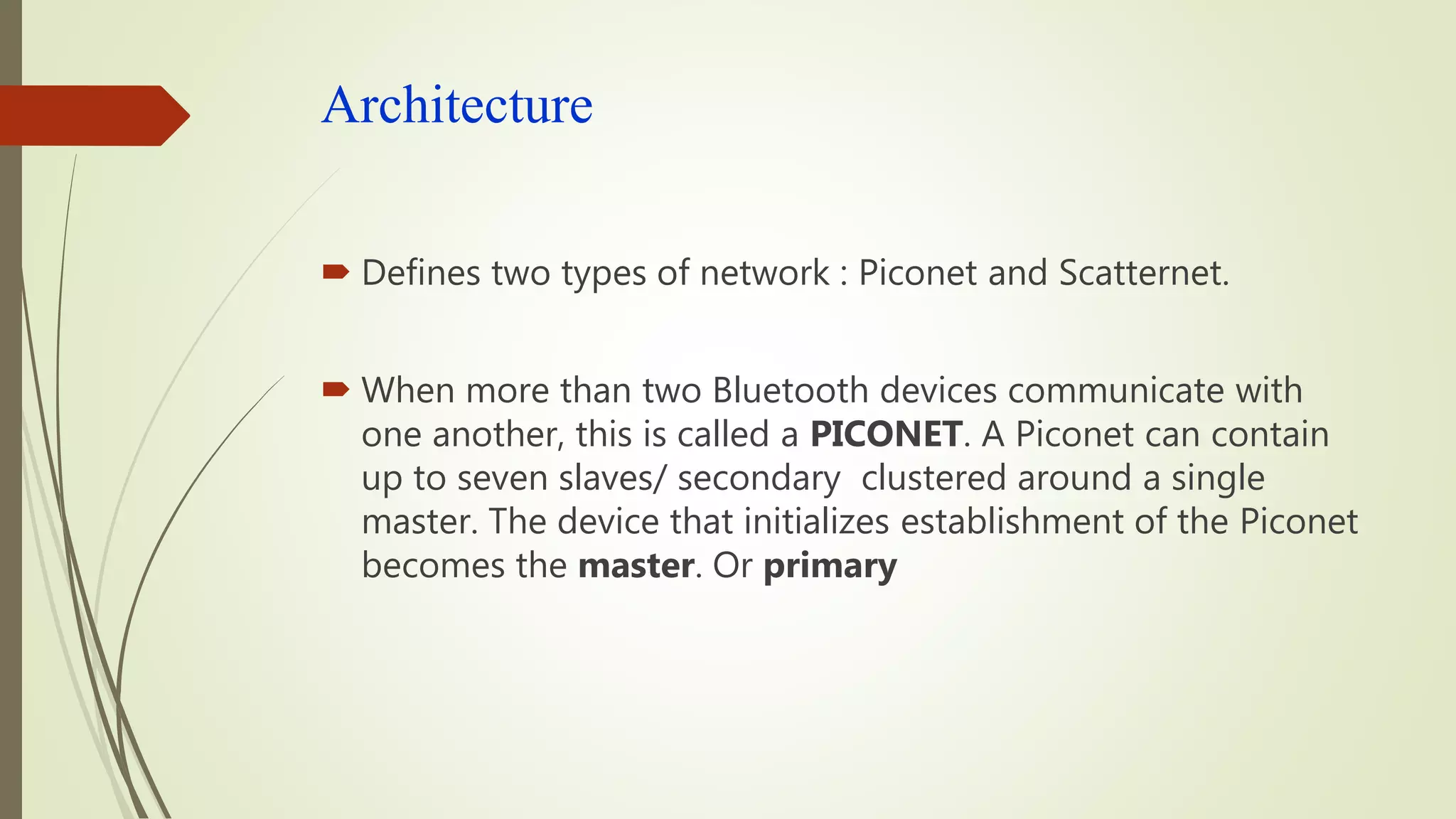 Architecture
 Defines two types of network : Piconet and Scatternet.
 When more than two Bluetooth devices communicate with
one another, this is called a PICONET. A Piconet can contain
up to seven slaves/ secondary clustered around a single
master. The device that initializes establishment of the Piconet
becomes the master. Or primary
 