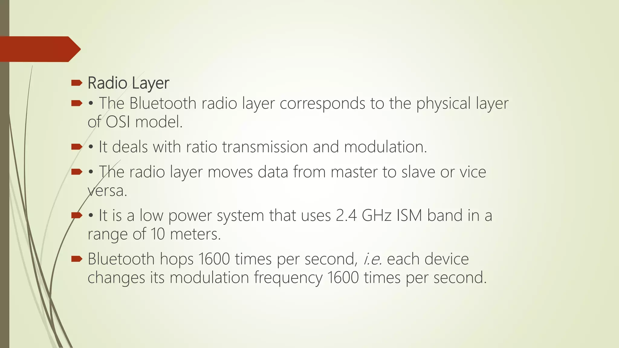  Radio Layer
 • The Bluetooth radio layer corresponds to the physical layer
of OSI model.
 • It deals with ratio transmission and modulation.
 • The radio layer moves data from master to slave or vice
versa.
 • It is a low power system that uses 2.4 GHz ISM band in a
range of 10 meters.
 Bluetooth hops 1600 times per second, i.e. each device
changes its modulation frequency 1600 times per second.
 