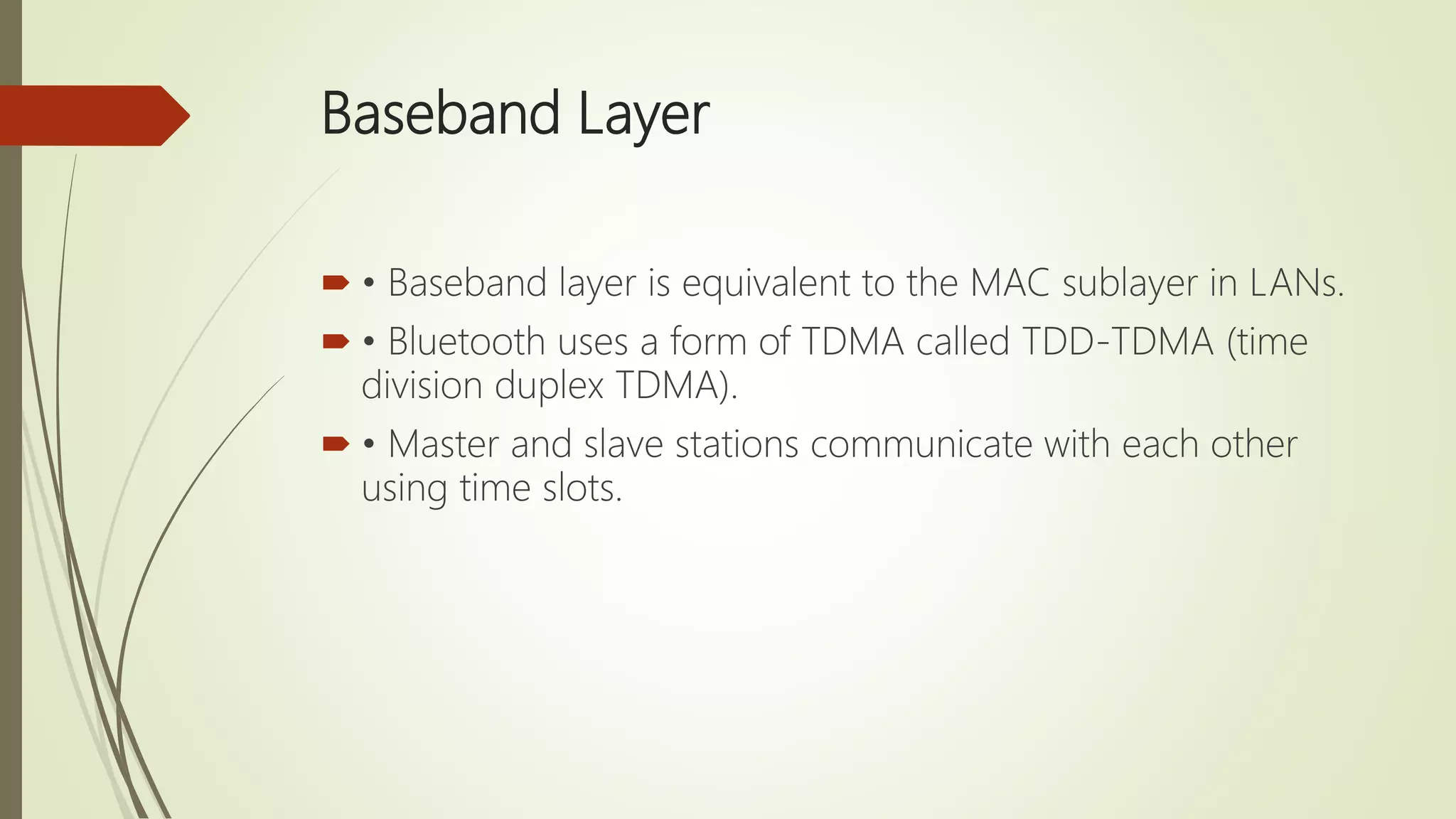 Baseband Layer
 • Baseband layer is equivalent to the MAC sublayer in LANs.
 • Bluetooth uses a form of TDMA called TDD-TDMA (time
division duplex TDMA).
 • Master and slave stations communicate with each other
using time slots.
 