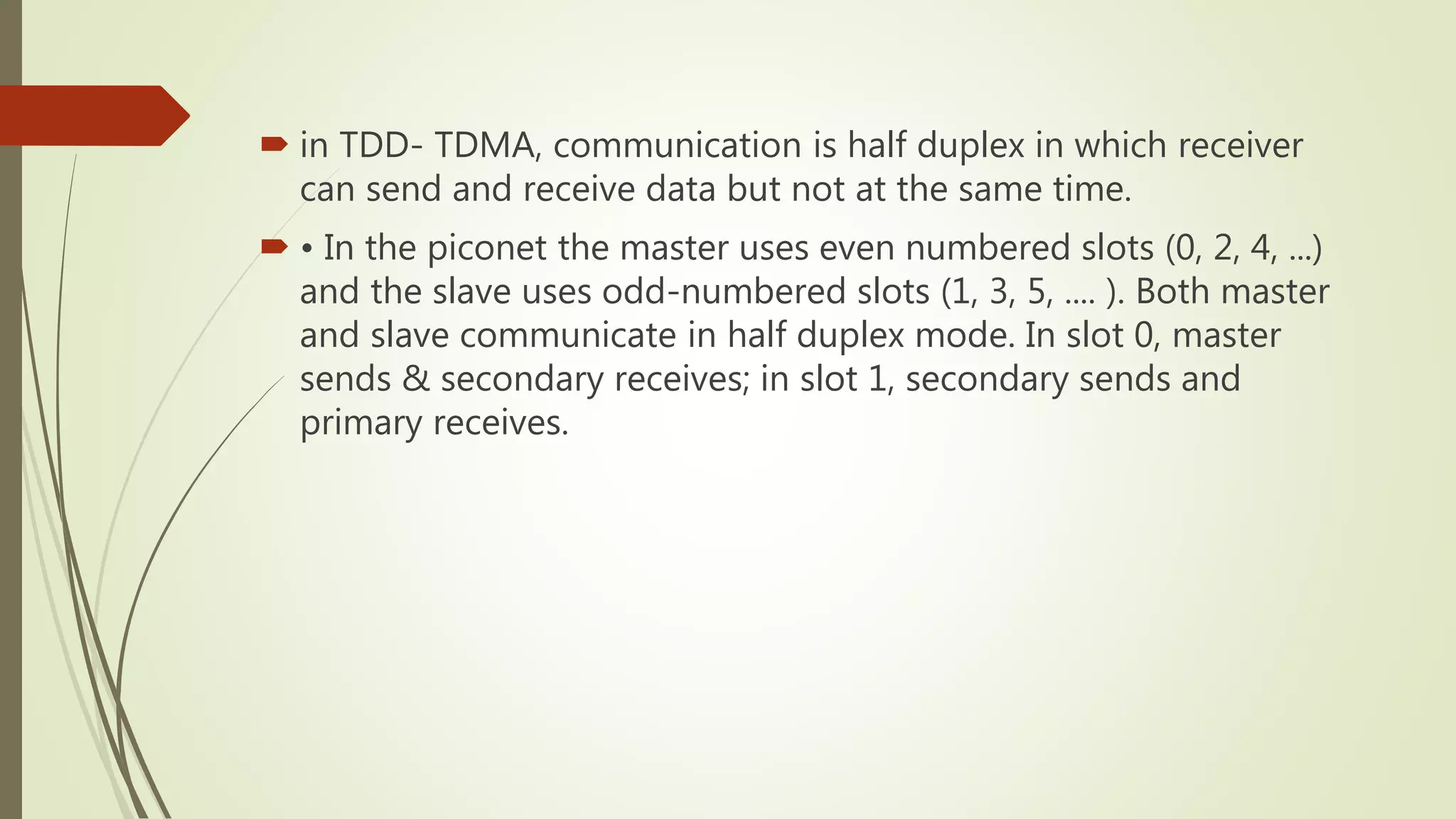  in TDD- TDMA, communication is half duplex in which receiver
can send and receive data but not at the same time.
 • In the piconet the master uses even numbered slots (0, 2, 4, ...)
and the slave uses odd-numbered slots (1, 3, 5, .... ). Both master
and slave communicate in half duplex mode. In slot 0, master
sends & secondary receives; in slot 1, secondary sends and
primary receives.
 