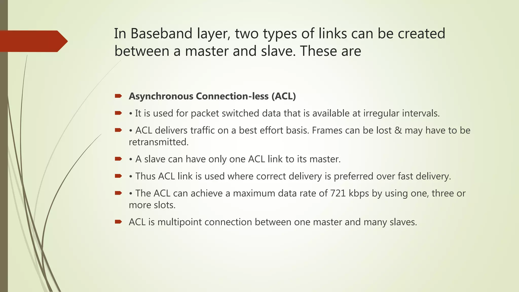 In Baseband layer, two types of links can be created
between a master and slave. These are
 Asynchronous Connection-less (ACL)
 • It is used for packet switched data that is available at irregular intervals.
 • ACL delivers traffic on a best effort basis. Frames can be lost & may have to be
retransmitted.
 • A slave can have only one ACL link to its master.
 • Thus ACL link is used where correct delivery is preferred over fast delivery.
 • The ACL can achieve a maximum data rate of 721 kbps by using one, three or
more slots.
 ACL is multipoint connection between one master and many slaves.
 