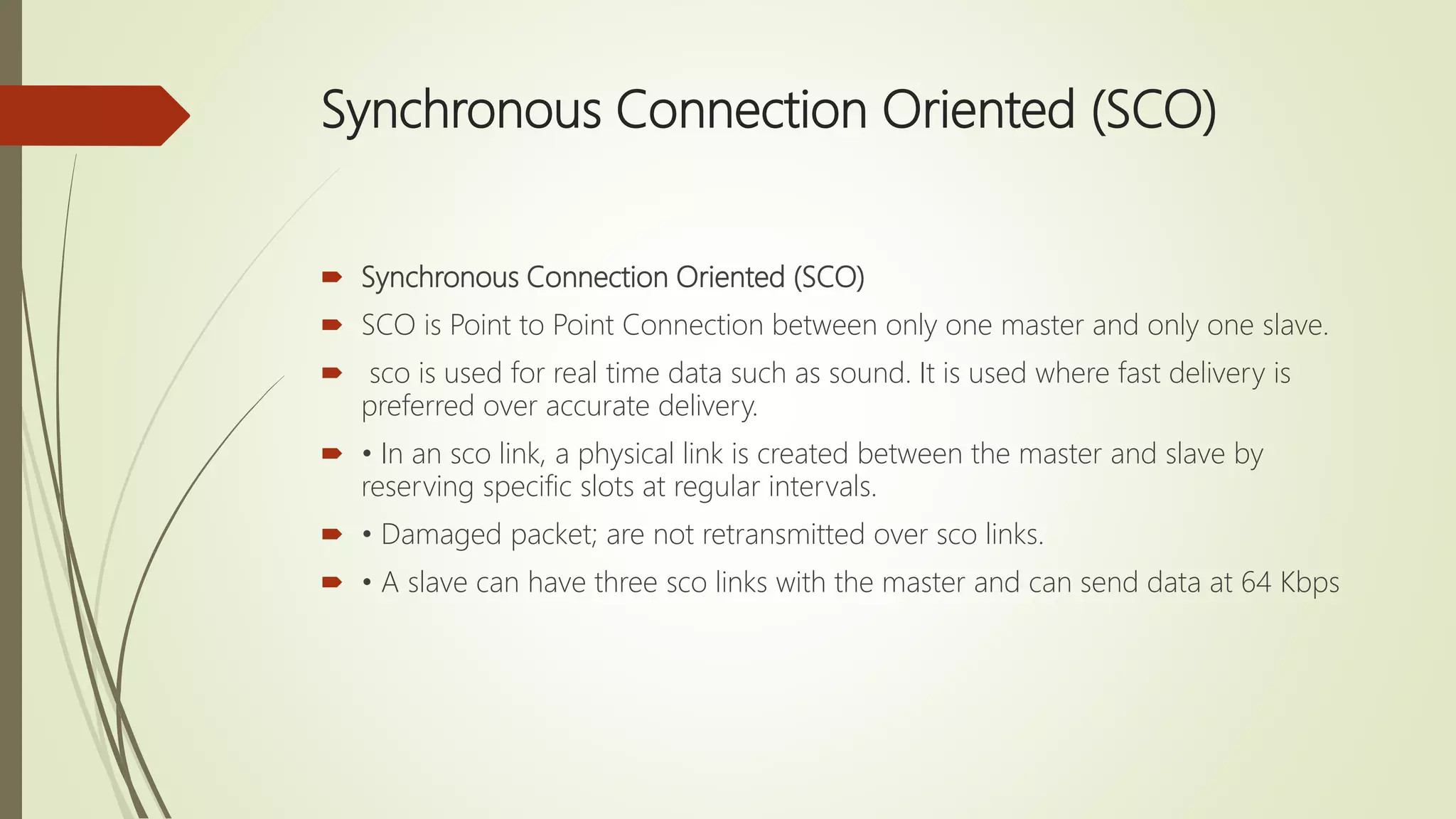 Synchronous Connection Oriented (SCO)
 Synchronous Connection Oriented (SCO)
 SCO is Point to Point Connection between only one master and only one slave.
 sco is used for real time data such as sound. It is used where fast delivery is
preferred over accurate delivery.
 • In an sco link, a physical link is created between the master and slave by
reserving specific slots at regular intervals.
 • Damaged packet; are not retransmitted over sco links.
 • A slave can have three sco links with the master and can send data at 64 Kbps
 