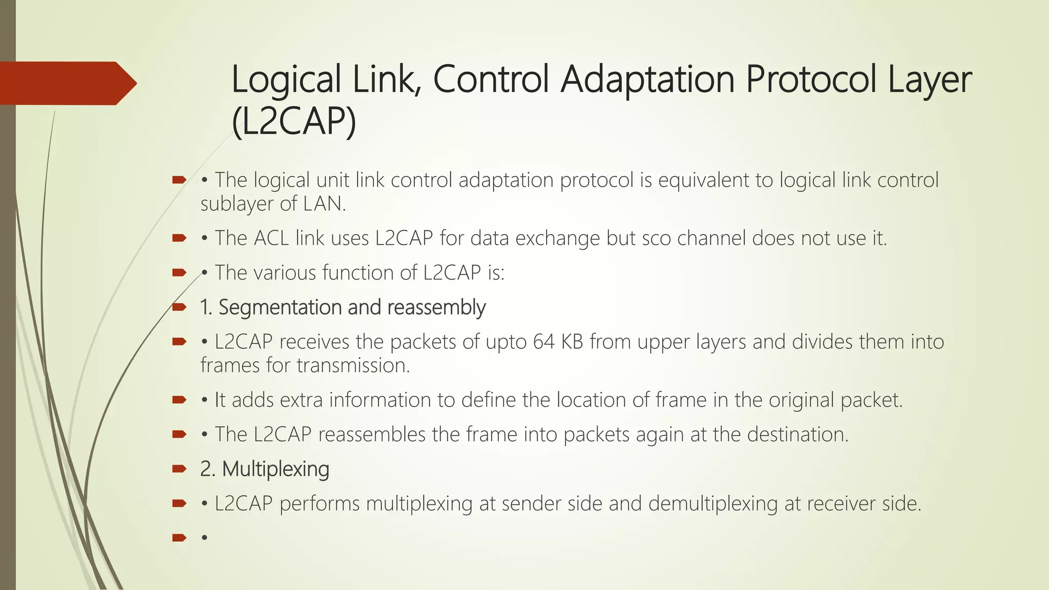 Logical Link, Control Adaptation Protocol Layer
(L2CAP)
 • The logical unit link control adaptation protocol is equivalent to logical link control
sublayer of LAN.
 • The ACL link uses L2CAP for data exchange but sco channel does not use it.
 • The various function of L2CAP is:
 1. Segmentation and reassembly
 • L2CAP receives the packets of upto 64 KB from upper layers and divides them into
frames for transmission.
 • It adds extra information to define the location of frame in the original packet.
 • The L2CAP reassembles the frame into packets again at the destination.
 2. Multiplexing
 • L2CAP performs multiplexing at sender side and demultiplexing at receiver side.
 •
 