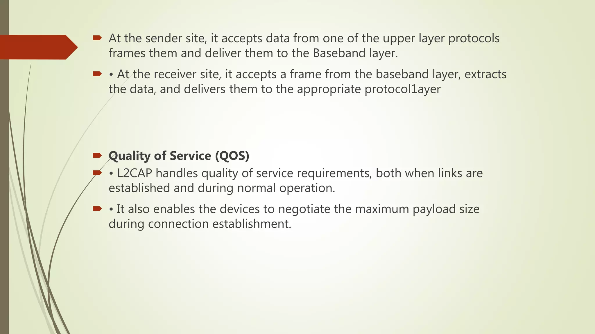  At the sender site, it accepts data from one of the upper layer protocols
frames them and deliver them to the Baseband layer.
 • At the receiver site, it accepts a frame from the baseband layer, extracts
the data, and delivers them to the appropriate protocol1ayer
 Quality of Service (QOS)
 • L2CAP handles quality of service requirements, both when links are
established and during normal operation.
 • It also enables the devices to negotiate the maximum payload size
during connection establishment.
 