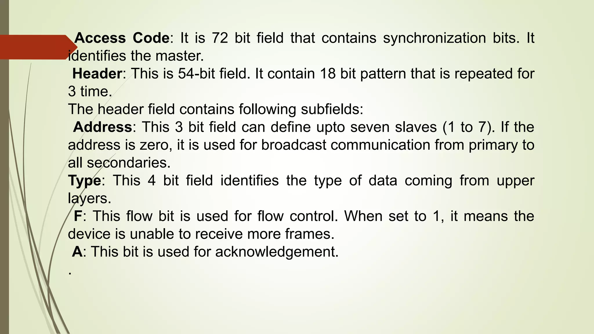 Access Code: It is 72 bit field that contains synchronization bits. It
identifies the master.
Header: This is 54-bit field. It contain 18 bit pattern that is repeated for
3 time.
The header field contains following subfields:
Address: This 3 bit field can define upto seven slaves (1 to 7). If the
address is zero, it is used for broadcast communication from primary to
all secondaries.
Type: This 4 bit field identifies the type of data coming from upper
layers.
F: This flow bit is used for flow control. When set to 1, it means the
device is unable to receive more frames.
A: This bit is used for acknowledgement.
.
 